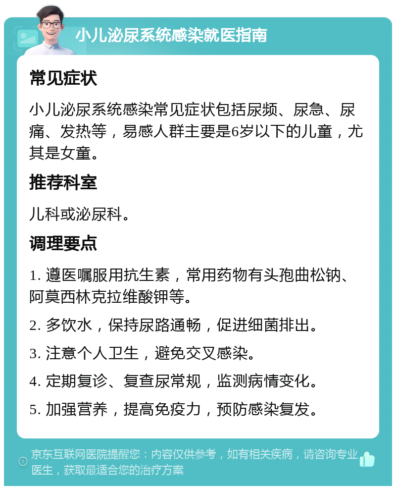 小儿泌尿系统感染就医指南 常见症状 小儿泌尿系统感染常见症状包括尿频、尿急、尿痛、发热等，易感人群主要是6岁以下的儿童，尤其是女童。 推荐科室 儿科或泌尿科。 调理要点 1. 遵医嘱服用抗生素，常用药物有头孢曲松钠、阿莫西林克拉维酸钾等。 2. 多饮水，保持尿路通畅，促进细菌排出。 3. 注意个人卫生，避免交叉感染。 4. 定期复诊、复查尿常规，监测病情变化。 5. 加强营养，提高免疫力，预防感染复发。