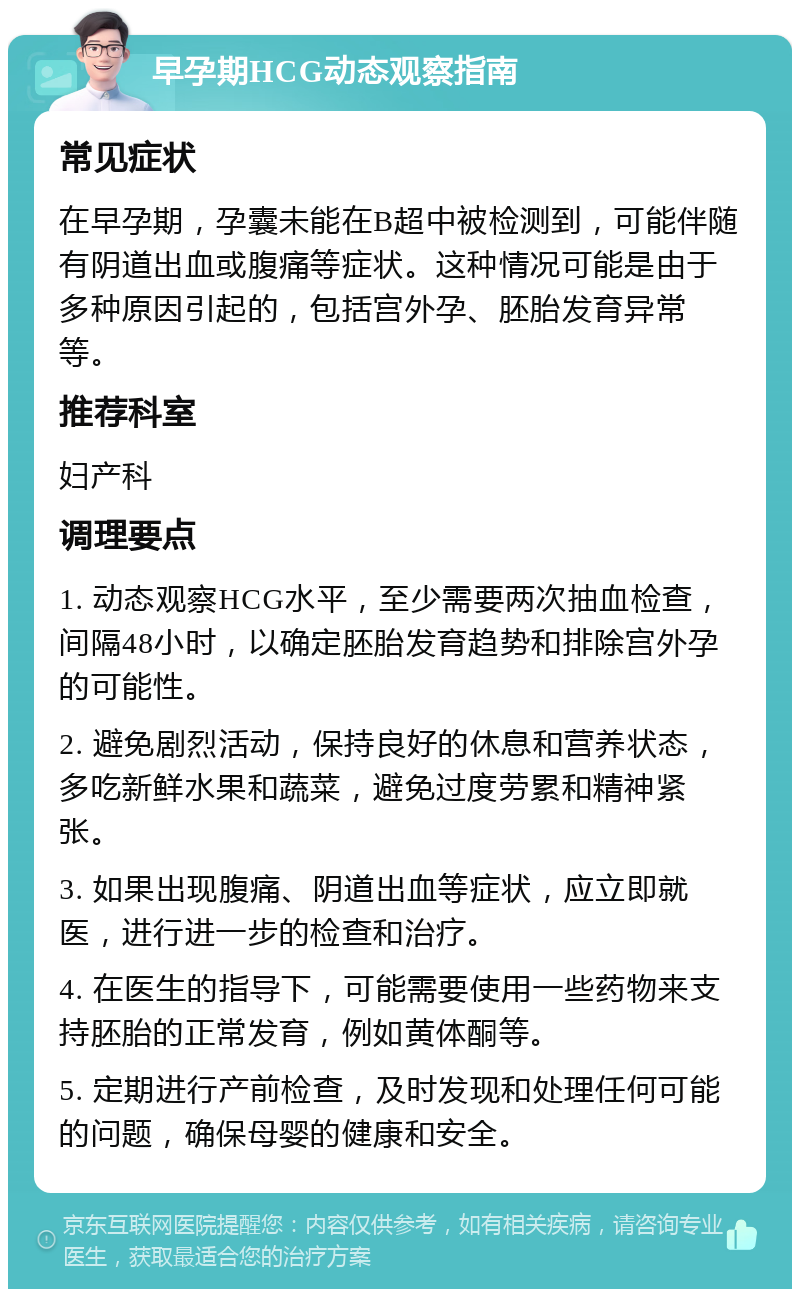 早孕期HCG动态观察指南 常见症状 在早孕期，孕囊未能在B超中被检测到，可能伴随有阴道出血或腹痛等症状。这种情况可能是由于多种原因引起的，包括宫外孕、胚胎发育异常等。 推荐科室 妇产科 调理要点 1. 动态观察HCG水平，至少需要两次抽血检查，间隔48小时，以确定胚胎发育趋势和排除宫外孕的可能性。 2. 避免剧烈活动，保持良好的休息和营养状态，多吃新鲜水果和蔬菜，避免过度劳累和精神紧张。 3. 如果出现腹痛、阴道出血等症状，应立即就医，进行进一步的检查和治疗。 4. 在医生的指导下，可能需要使用一些药物来支持胚胎的正常发育，例如黄体酮等。 5. 定期进行产前检查，及时发现和处理任何可能的问题，确保母婴的健康和安全。