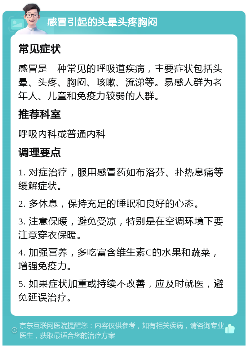 感冒引起的头晕头疼胸闷 常见症状 感冒是一种常见的呼吸道疾病，主要症状包括头晕、头疼、胸闷、咳嗽、流涕等。易感人群为老年人、儿童和免疫力较弱的人群。 推荐科室 呼吸内科或普通内科 调理要点 1. 对症治疗，服用感冒药如布洛芬、扑热息痛等缓解症状。 2. 多休息，保持充足的睡眠和良好的心态。 3. 注意保暖，避免受凉，特别是在空调环境下要注意穿衣保暖。 4. 加强营养，多吃富含维生素C的水果和蔬菜，增强免疫力。 5. 如果症状加重或持续不改善，应及时就医，避免延误治疗。