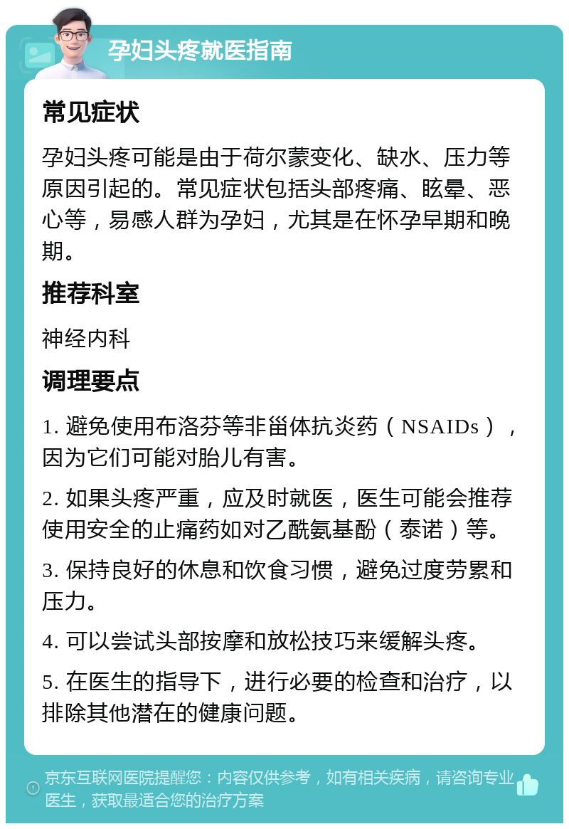 孕妇头疼就医指南 常见症状 孕妇头疼可能是由于荷尔蒙变化、缺水、压力等原因引起的。常见症状包括头部疼痛、眩晕、恶心等，易感人群为孕妇，尤其是在怀孕早期和晚期。 推荐科室 神经内科 调理要点 1. 避免使用布洛芬等非甾体抗炎药（NSAIDs），因为它们可能对胎儿有害。 2. 如果头疼严重，应及时就医，医生可能会推荐使用安全的止痛药如对乙酰氨基酚（泰诺）等。 3. 保持良好的休息和饮食习惯，避免过度劳累和压力。 4. 可以尝试头部按摩和放松技巧来缓解头疼。 5. 在医生的指导下，进行必要的检查和治疗，以排除其他潜在的健康问题。