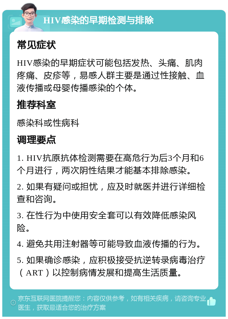 HIV感染的早期检测与排除 常见症状 HIV感染的早期症状可能包括发热、头痛、肌肉疼痛、皮疹等，易感人群主要是通过性接触、血液传播或母婴传播感染的个体。 推荐科室 感染科或性病科 调理要点 1. HIV抗原抗体检测需要在高危行为后3个月和6个月进行，两次阴性结果才能基本排除感染。 2. 如果有疑问或担忧，应及时就医并进行详细检查和咨询。 3. 在性行为中使用安全套可以有效降低感染风险。 4. 避免共用注射器等可能导致血液传播的行为。 5. 如果确诊感染，应积极接受抗逆转录病毒治疗（ART）以控制病情发展和提高生活质量。