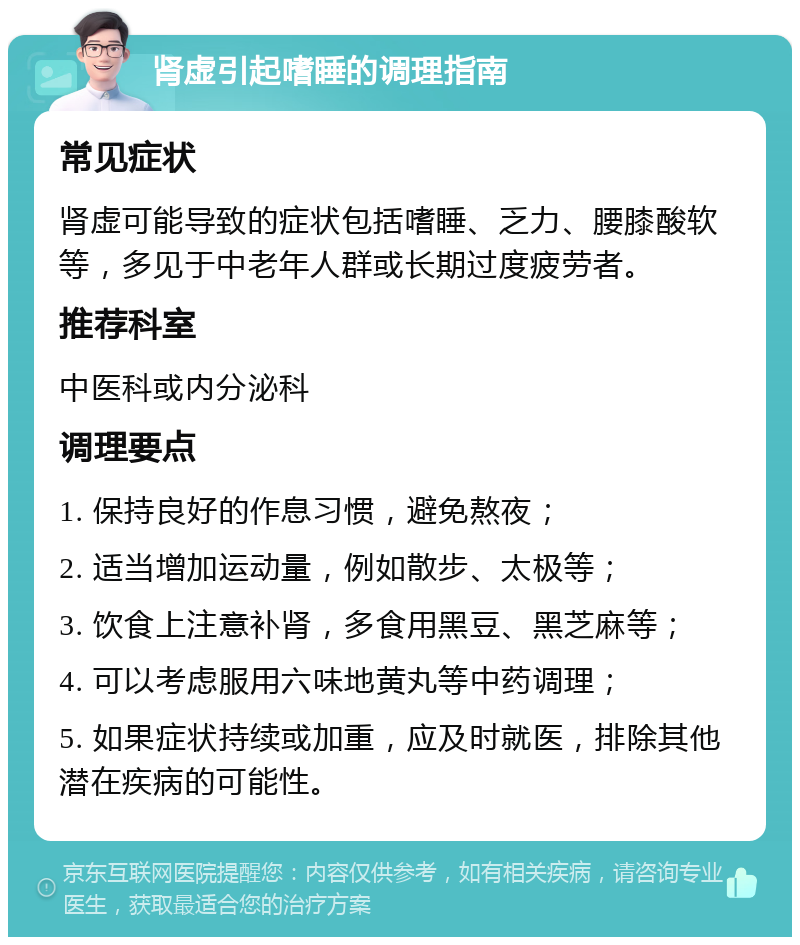 肾虚引起嗜睡的调理指南 常见症状 肾虚可能导致的症状包括嗜睡、乏力、腰膝酸软等，多见于中老年人群或长期过度疲劳者。 推荐科室 中医科或内分泌科 调理要点 1. 保持良好的作息习惯，避免熬夜； 2. 适当增加运动量，例如散步、太极等； 3. 饮食上注意补肾，多食用黑豆、黑芝麻等； 4. 可以考虑服用六味地黄丸等中药调理； 5. 如果症状持续或加重，应及时就医，排除其他潜在疾病的可能性。