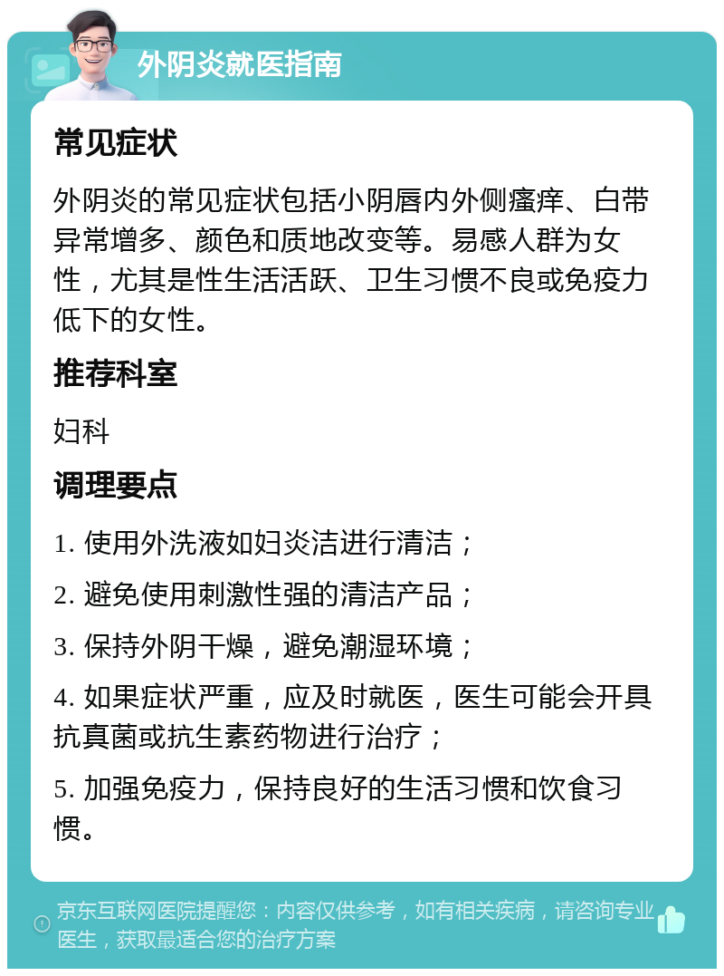 外阴炎就医指南 常见症状 外阴炎的常见症状包括小阴唇内外侧瘙痒、白带异常增多、颜色和质地改变等。易感人群为女性，尤其是性生活活跃、卫生习惯不良或免疫力低下的女性。 推荐科室 妇科 调理要点 1. 使用外洗液如妇炎洁进行清洁； 2. 避免使用刺激性强的清洁产品； 3. 保持外阴干燥，避免潮湿环境； 4. 如果症状严重，应及时就医，医生可能会开具抗真菌或抗生素药物进行治疗； 5. 加强免疫力，保持良好的生活习惯和饮食习惯。