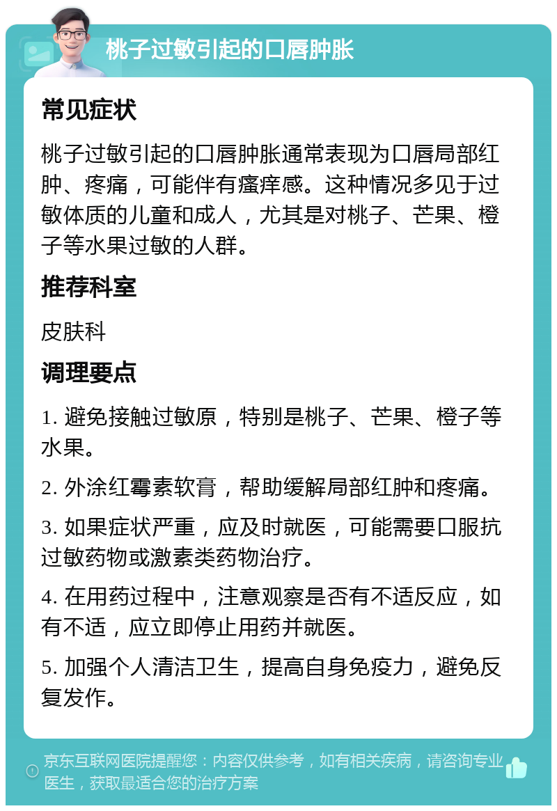 桃子过敏引起的口唇肿胀 常见症状 桃子过敏引起的口唇肿胀通常表现为口唇局部红肿、疼痛，可能伴有瘙痒感。这种情况多见于过敏体质的儿童和成人，尤其是对桃子、芒果、橙子等水果过敏的人群。 推荐科室 皮肤科 调理要点 1. 避免接触过敏原，特别是桃子、芒果、橙子等水果。 2. 外涂红霉素软膏，帮助缓解局部红肿和疼痛。 3. 如果症状严重，应及时就医，可能需要口服抗过敏药物或激素类药物治疗。 4. 在用药过程中，注意观察是否有不适反应，如有不适，应立即停止用药并就医。 5. 加强个人清洁卫生，提高自身免疫力，避免反复发作。