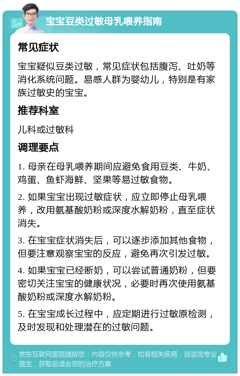 宝宝豆类过敏母乳喂养指南 常见症状 宝宝疑似豆类过敏，常见症状包括腹泻、吐奶等消化系统问题。易感人群为婴幼儿，特别是有家族过敏史的宝宝。 推荐科室 儿科或过敏科 调理要点 1. 母亲在母乳喂养期间应避免食用豆类、牛奶、鸡蛋、鱼虾海鲜、坚果等易过敏食物。 2. 如果宝宝出现过敏症状，应立即停止母乳喂养，改用氨基酸奶粉或深度水解奶粉，直至症状消失。 3. 在宝宝症状消失后，可以逐步添加其他食物，但要注意观察宝宝的反应，避免再次引发过敏。 4. 如果宝宝已经断奶，可以尝试普通奶粉，但要密切关注宝宝的健康状况，必要时再次使用氨基酸奶粉或深度水解奶粉。 5. 在宝宝成长过程中，应定期进行过敏原检测，及时发现和处理潜在的过敏问题。