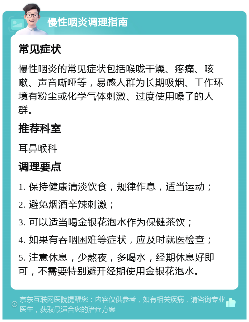 慢性咽炎调理指南 常见症状 慢性咽炎的常见症状包括喉咙干燥、疼痛、咳嗽、声音嘶哑等，易感人群为长期吸烟、工作环境有粉尘或化学气体刺激、过度使用嗓子的人群。 推荐科室 耳鼻喉科 调理要点 1. 保持健康清淡饮食，规律作息，适当运动； 2. 避免烟酒辛辣刺激； 3. 可以适当喝金银花泡水作为保健茶饮； 4. 如果有吞咽困难等症状，应及时就医检查； 5. 注意休息，少熬夜，多喝水，经期休息好即可，不需要特别避开经期使用金银花泡水。