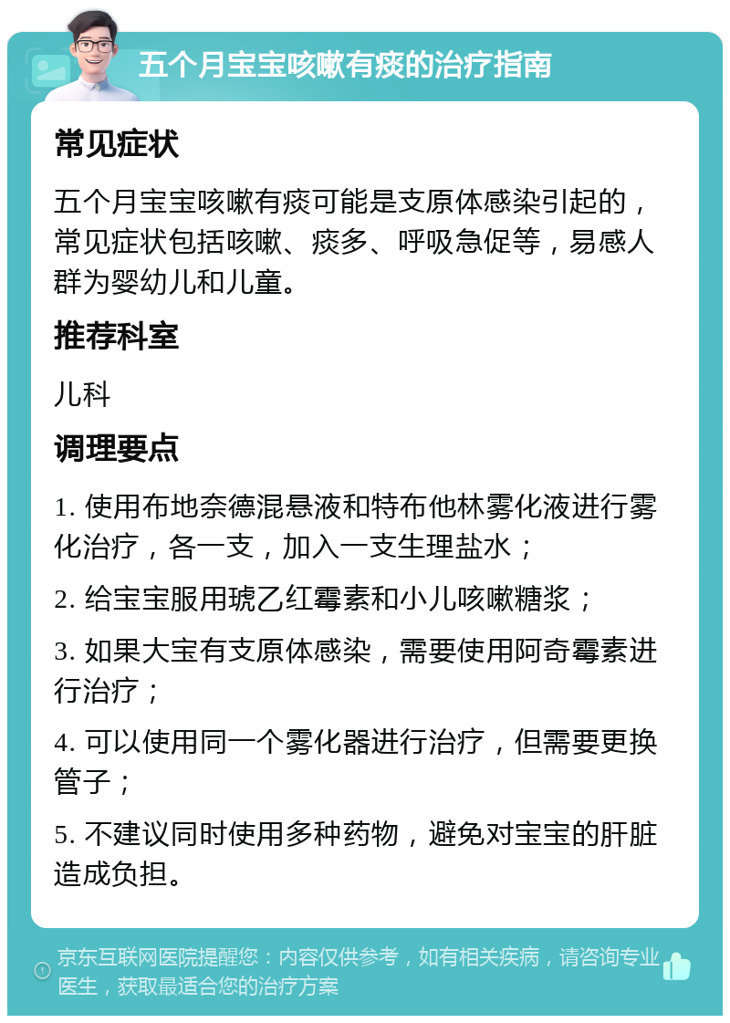 五个月宝宝咳嗽有痰的治疗指南 常见症状 五个月宝宝咳嗽有痰可能是支原体感染引起的，常见症状包括咳嗽、痰多、呼吸急促等，易感人群为婴幼儿和儿童。 推荐科室 儿科 调理要点 1. 使用布地奈德混悬液和特布他林雾化液进行雾化治疗，各一支，加入一支生理盐水； 2. 给宝宝服用琥乙红霉素和小儿咳嗽糖浆； 3. 如果大宝有支原体感染，需要使用阿奇霉素进行治疗； 4. 可以使用同一个雾化器进行治疗，但需要更换管子； 5. 不建议同时使用多种药物，避免对宝宝的肝脏造成负担。