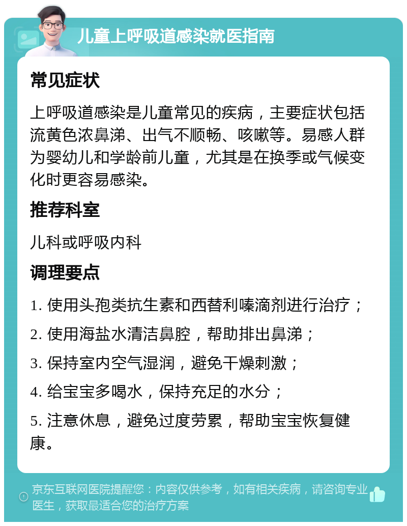 儿童上呼吸道感染就医指南 常见症状 上呼吸道感染是儿童常见的疾病，主要症状包括流黄色浓鼻涕、出气不顺畅、咳嗽等。易感人群为婴幼儿和学龄前儿童，尤其是在换季或气候变化时更容易感染。 推荐科室 儿科或呼吸内科 调理要点 1. 使用头孢类抗生素和西替利嗪滴剂进行治疗； 2. 使用海盐水清洁鼻腔，帮助排出鼻涕； 3. 保持室内空气湿润，避免干燥刺激； 4. 给宝宝多喝水，保持充足的水分； 5. 注意休息，避免过度劳累，帮助宝宝恢复健康。