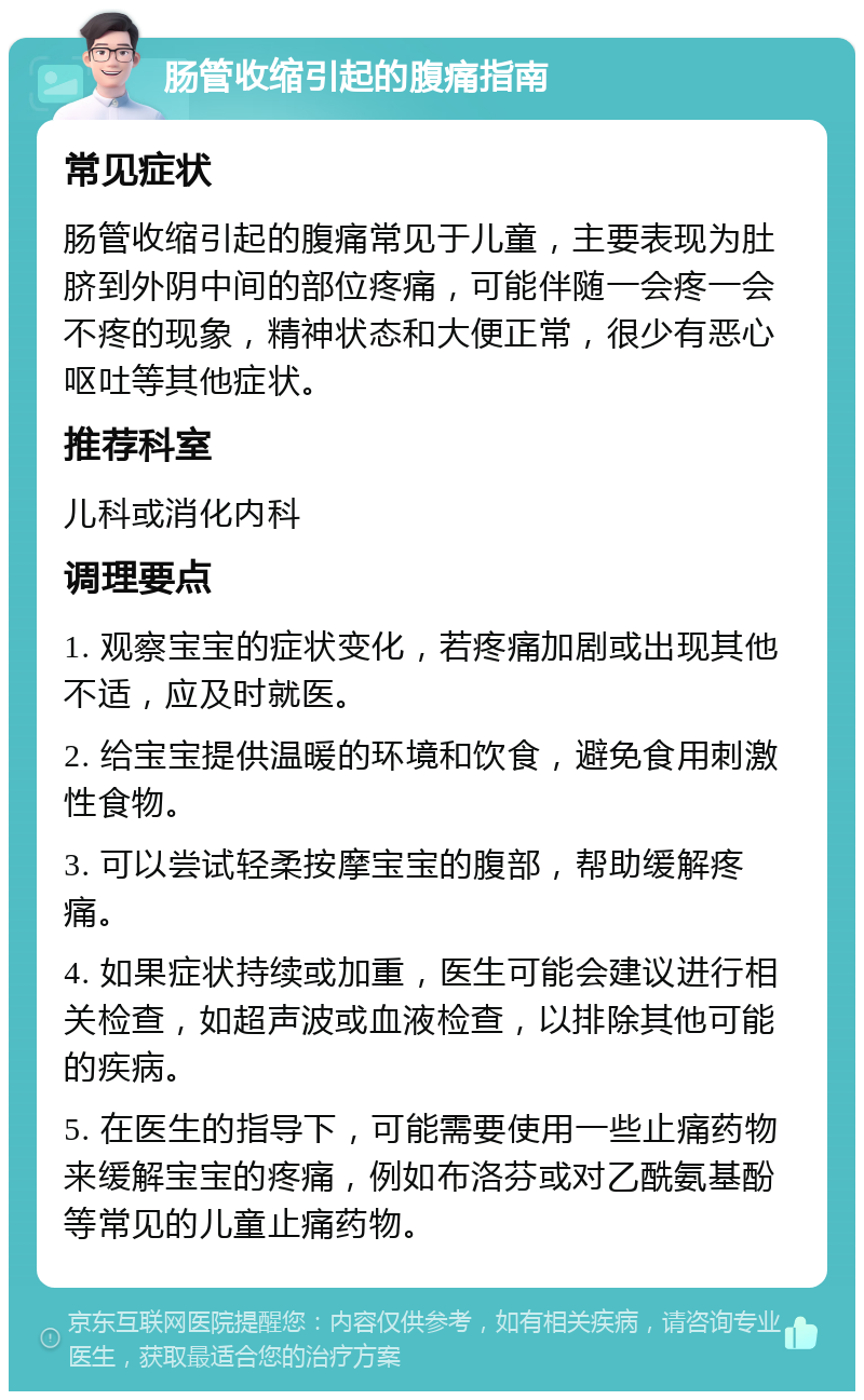 肠管收缩引起的腹痛指南 常见症状 肠管收缩引起的腹痛常见于儿童，主要表现为肚脐到外阴中间的部位疼痛，可能伴随一会疼一会不疼的现象，精神状态和大便正常，很少有恶心呕吐等其他症状。 推荐科室 儿科或消化内科 调理要点 1. 观察宝宝的症状变化，若疼痛加剧或出现其他不适，应及时就医。 2. 给宝宝提供温暖的环境和饮食，避免食用刺激性食物。 3. 可以尝试轻柔按摩宝宝的腹部，帮助缓解疼痛。 4. 如果症状持续或加重，医生可能会建议进行相关检查，如超声波或血液检查，以排除其他可能的疾病。 5. 在医生的指导下，可能需要使用一些止痛药物来缓解宝宝的疼痛，例如布洛芬或对乙酰氨基酚等常见的儿童止痛药物。