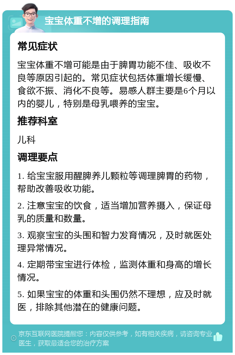 宝宝体重不增的调理指南 常见症状 宝宝体重不增可能是由于脾胃功能不佳、吸收不良等原因引起的。常见症状包括体重增长缓慢、食欲不振、消化不良等。易感人群主要是6个月以内的婴儿，特别是母乳喂养的宝宝。 推荐科室 儿科 调理要点 1. 给宝宝服用醒脾养儿颗粒等调理脾胃的药物，帮助改善吸收功能。 2. 注意宝宝的饮食，适当增加营养摄入，保证母乳的质量和数量。 3. 观察宝宝的头围和智力发育情况，及时就医处理异常情况。 4. 定期带宝宝进行体检，监测体重和身高的增长情况。 5. 如果宝宝的体重和头围仍然不理想，应及时就医，排除其他潜在的健康问题。