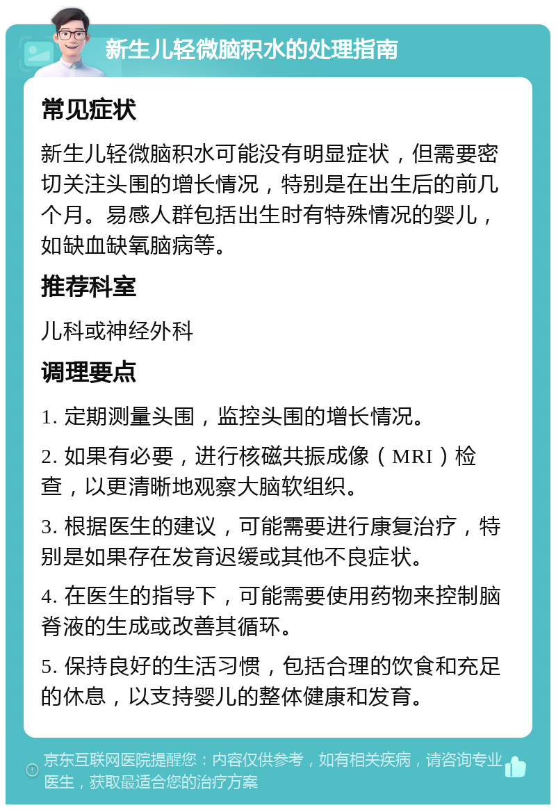 新生儿轻微脑积水的处理指南 常见症状 新生儿轻微脑积水可能没有明显症状，但需要密切关注头围的增长情况，特别是在出生后的前几个月。易感人群包括出生时有特殊情况的婴儿，如缺血缺氧脑病等。 推荐科室 儿科或神经外科 调理要点 1. 定期测量头围，监控头围的增长情况。 2. 如果有必要，进行核磁共振成像（MRI）检查，以更清晰地观察大脑软组织。 3. 根据医生的建议，可能需要进行康复治疗，特别是如果存在发育迟缓或其他不良症状。 4. 在医生的指导下，可能需要使用药物来控制脑脊液的生成或改善其循环。 5. 保持良好的生活习惯，包括合理的饮食和充足的休息，以支持婴儿的整体健康和发育。