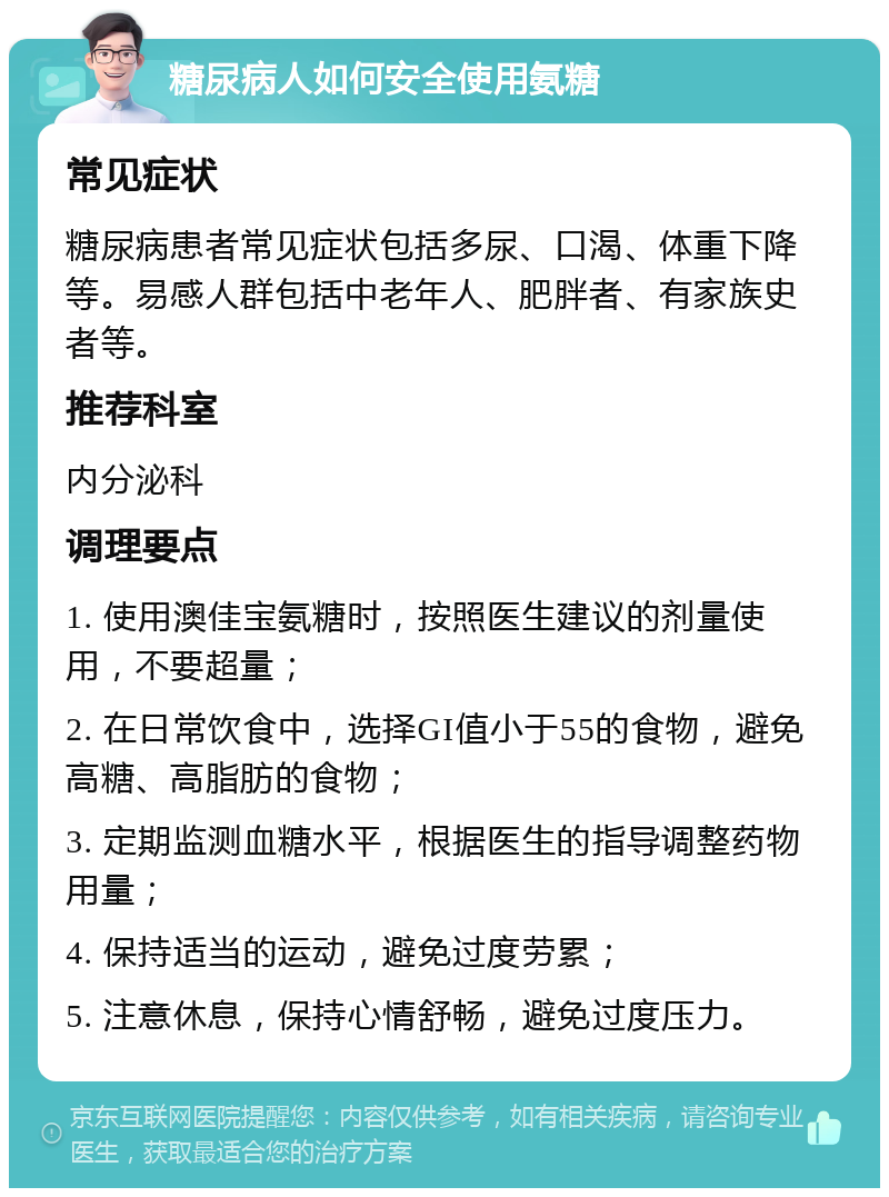 糖尿病人如何安全使用氨糖 常见症状 糖尿病患者常见症状包括多尿、口渴、体重下降等。易感人群包括中老年人、肥胖者、有家族史者等。 推荐科室 内分泌科 调理要点 1. 使用澳佳宝氨糖时，按照医生建议的剂量使用，不要超量； 2. 在日常饮食中，选择GI值小于55的食物，避免高糖、高脂肪的食物； 3. 定期监测血糖水平，根据医生的指导调整药物用量； 4. 保持适当的运动，避免过度劳累； 5. 注意休息，保持心情舒畅，避免过度压力。