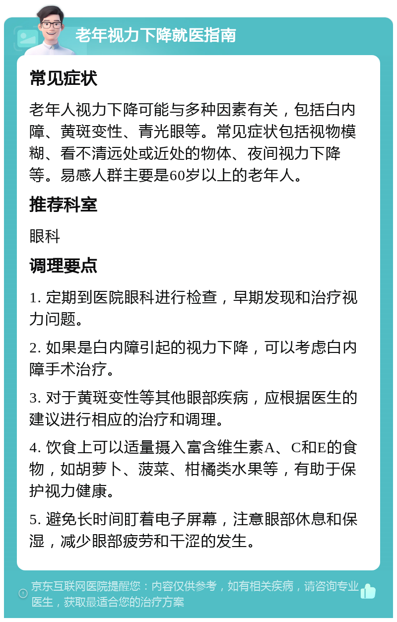 老年视力下降就医指南 常见症状 老年人视力下降可能与多种因素有关，包括白内障、黄斑变性、青光眼等。常见症状包括视物模糊、看不清远处或近处的物体、夜间视力下降等。易感人群主要是60岁以上的老年人。 推荐科室 眼科 调理要点 1. 定期到医院眼科进行检查，早期发现和治疗视力问题。 2. 如果是白内障引起的视力下降，可以考虑白内障手术治疗。 3. 对于黄斑变性等其他眼部疾病，应根据医生的建议进行相应的治疗和调理。 4. 饮食上可以适量摄入富含维生素A、C和E的食物，如胡萝卜、菠菜、柑橘类水果等，有助于保护视力健康。 5. 避免长时间盯着电子屏幕，注意眼部休息和保湿，减少眼部疲劳和干涩的发生。