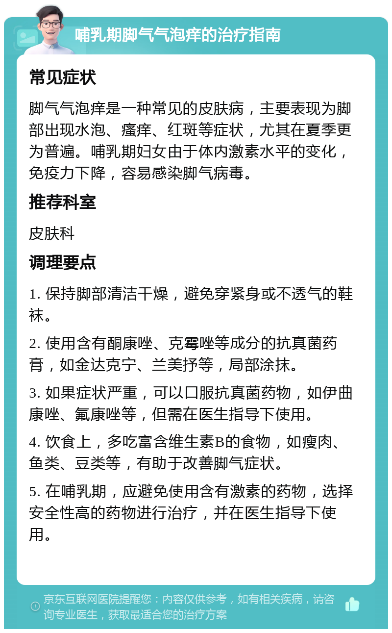 哺乳期脚气气泡痒的治疗指南 常见症状 脚气气泡痒是一种常见的皮肤病，主要表现为脚部出现水泡、瘙痒、红斑等症状，尤其在夏季更为普遍。哺乳期妇女由于体内激素水平的变化，免疫力下降，容易感染脚气病毒。 推荐科室 皮肤科 调理要点 1. 保持脚部清洁干燥，避免穿紧身或不透气的鞋袜。 2. 使用含有酮康唑、克霉唑等成分的抗真菌药膏，如金达克宁、兰美抒等，局部涂抹。 3. 如果症状严重，可以口服抗真菌药物，如伊曲康唑、氟康唑等，但需在医生指导下使用。 4. 饮食上，多吃富含维生素B的食物，如瘦肉、鱼类、豆类等，有助于改善脚气症状。 5. 在哺乳期，应避免使用含有激素的药物，选择安全性高的药物进行治疗，并在医生指导下使用。