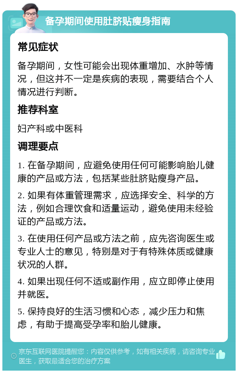 备孕期间使用肚脐贴瘦身指南 常见症状 备孕期间，女性可能会出现体重增加、水肿等情况，但这并不一定是疾病的表现，需要结合个人情况进行判断。 推荐科室 妇产科或中医科 调理要点 1. 在备孕期间，应避免使用任何可能影响胎儿健康的产品或方法，包括某些肚脐贴瘦身产品。 2. 如果有体重管理需求，应选择安全、科学的方法，例如合理饮食和适量运动，避免使用未经验证的产品或方法。 3. 在使用任何产品或方法之前，应先咨询医生或专业人士的意见，特别是对于有特殊体质或健康状况的人群。 4. 如果出现任何不适或副作用，应立即停止使用并就医。 5. 保持良好的生活习惯和心态，减少压力和焦虑，有助于提高受孕率和胎儿健康。