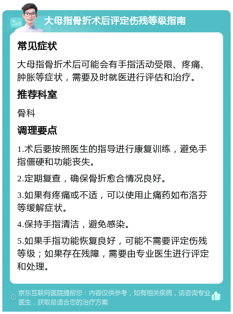 大母指骨折术后评定伤残等级指南 常见症状 大母指骨折术后可能会有手指活动受限、疼痛、肿胀等症状，需要及时就医进行评估和治疗。 推荐科室 骨科 调理要点 1.术后要按照医生的指导进行康复训练，避免手指僵硬和功能丧失。 2.定期复查，确保骨折愈合情况良好。 3.如果有疼痛或不适，可以使用止痛药如布洛芬等缓解症状。 4.保持手指清洁，避免感染。 5.如果手指功能恢复良好，可能不需要评定伤残等级；如果存在残障，需要由专业医生进行评定和处理。