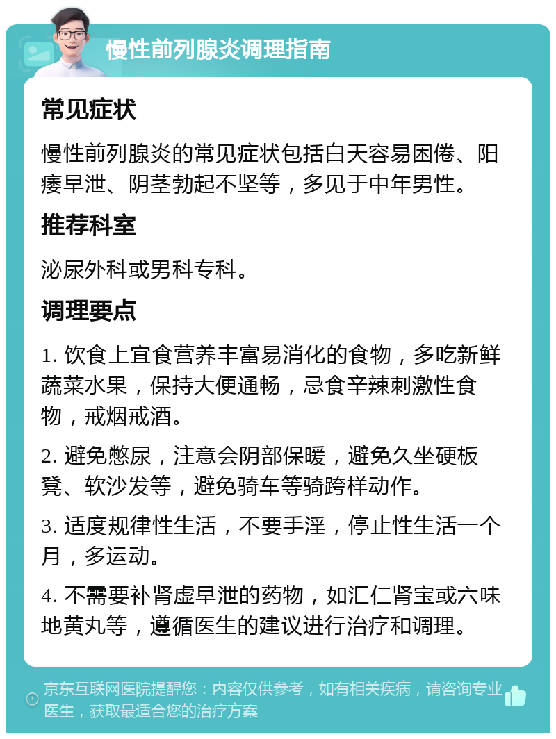 慢性前列腺炎调理指南 常见症状 慢性前列腺炎的常见症状包括白天容易困倦、阳痿早泄、阴茎勃起不坚等，多见于中年男性。 推荐科室 泌尿外科或男科专科。 调理要点 1. 饮食上宜食营养丰富易消化的食物，多吃新鲜蔬菜水果，保持大便通畅，忌食辛辣刺激性食物，戒烟戒酒。 2. 避免憋尿，注意会阴部保暖，避免久坐硬板凳、软沙发等，避免骑车等骑跨样动作。 3. 适度规律性生活，不要手淫，停止性生活一个月，多运动。 4. 不需要补肾虚早泄的药物，如汇仁肾宝或六味地黄丸等，遵循医生的建议进行治疗和调理。