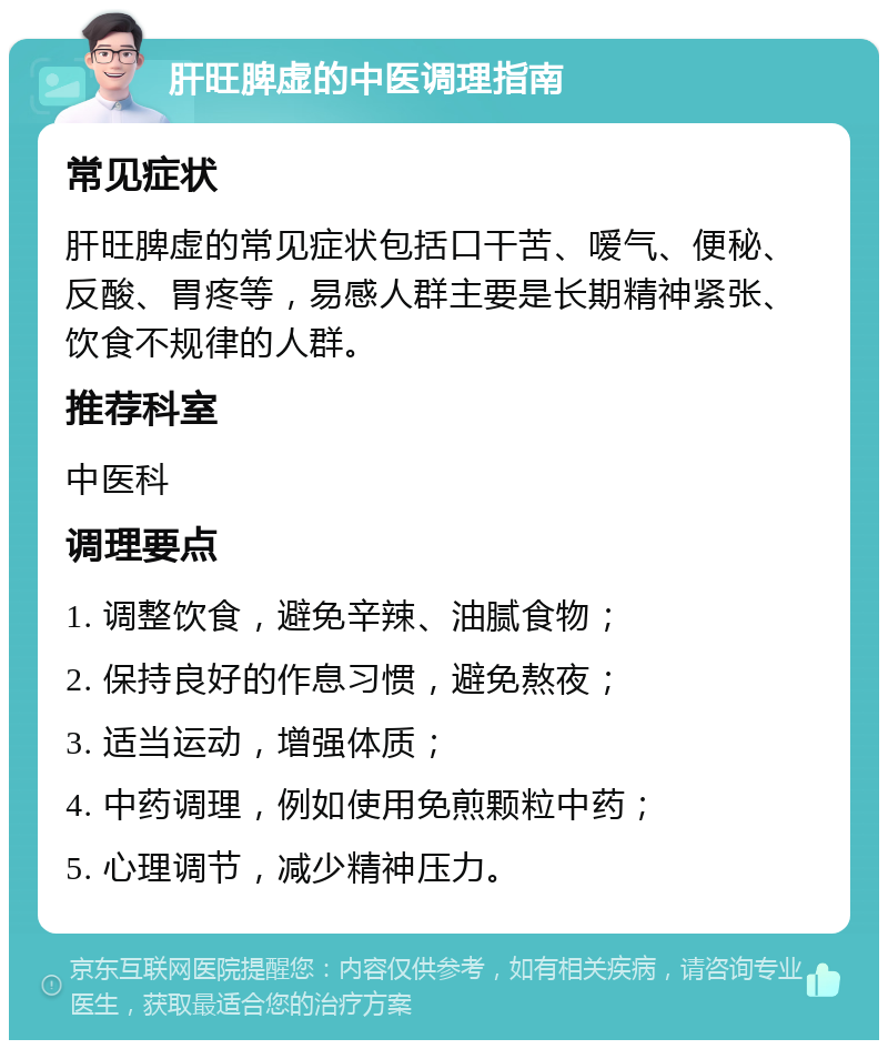 肝旺脾虚的中医调理指南 常见症状 肝旺脾虚的常见症状包括口干苦、嗳气、便秘、反酸、胃疼等，易感人群主要是长期精神紧张、饮食不规律的人群。 推荐科室 中医科 调理要点 1. 调整饮食，避免辛辣、油腻食物； 2. 保持良好的作息习惯，避免熬夜； 3. 适当运动，增强体质； 4. 中药调理，例如使用免煎颗粒中药； 5. 心理调节，减少精神压力。