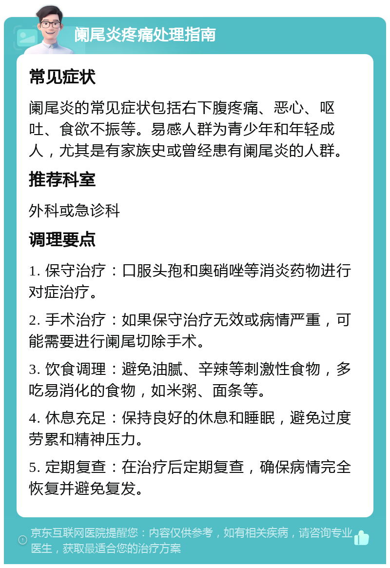 阑尾炎疼痛处理指南 常见症状 阑尾炎的常见症状包括右下腹疼痛、恶心、呕吐、食欲不振等。易感人群为青少年和年轻成人，尤其是有家族史或曾经患有阑尾炎的人群。 推荐科室 外科或急诊科 调理要点 1. 保守治疗：口服头孢和奥硝唑等消炎药物进行对症治疗。 2. 手术治疗：如果保守治疗无效或病情严重，可能需要进行阑尾切除手术。 3. 饮食调理：避免油腻、辛辣等刺激性食物，多吃易消化的食物，如米粥、面条等。 4. 休息充足：保持良好的休息和睡眠，避免过度劳累和精神压力。 5. 定期复查：在治疗后定期复查，确保病情完全恢复并避免复发。