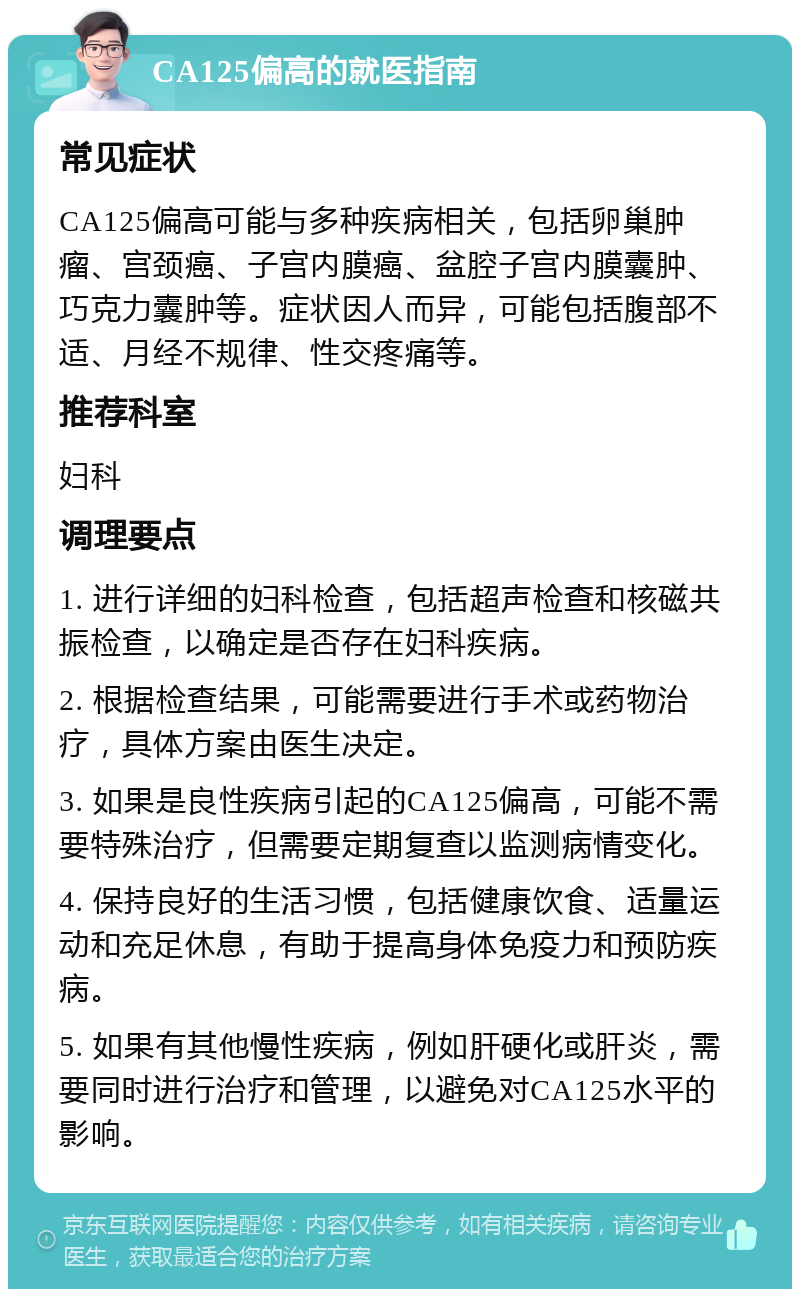 CA125偏高的就医指南 常见症状 CA125偏高可能与多种疾病相关，包括卵巢肿瘤、宫颈癌、子宫内膜癌、盆腔子宫内膜囊肿、巧克力囊肿等。症状因人而异，可能包括腹部不适、月经不规律、性交疼痛等。 推荐科室 妇科 调理要点 1. 进行详细的妇科检查，包括超声检查和核磁共振检查，以确定是否存在妇科疾病。 2. 根据检查结果，可能需要进行手术或药物治疗，具体方案由医生决定。 3. 如果是良性疾病引起的CA125偏高，可能不需要特殊治疗，但需要定期复查以监测病情变化。 4. 保持良好的生活习惯，包括健康饮食、适量运动和充足休息，有助于提高身体免疫力和预防疾病。 5. 如果有其他慢性疾病，例如肝硬化或肝炎，需要同时进行治疗和管理，以避免对CA125水平的影响。