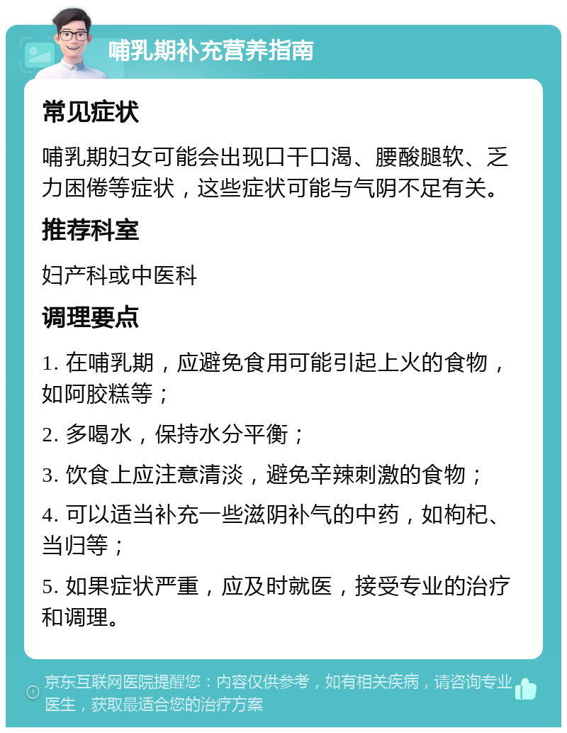 哺乳期补充营养指南 常见症状 哺乳期妇女可能会出现口干口渴、腰酸腿软、乏力困倦等症状，这些症状可能与气阴不足有关。 推荐科室 妇产科或中医科 调理要点 1. 在哺乳期，应避免食用可能引起上火的食物，如阿胶糕等； 2. 多喝水，保持水分平衡； 3. 饮食上应注意清淡，避免辛辣刺激的食物； 4. 可以适当补充一些滋阴补气的中药，如枸杞、当归等； 5. 如果症状严重，应及时就医，接受专业的治疗和调理。