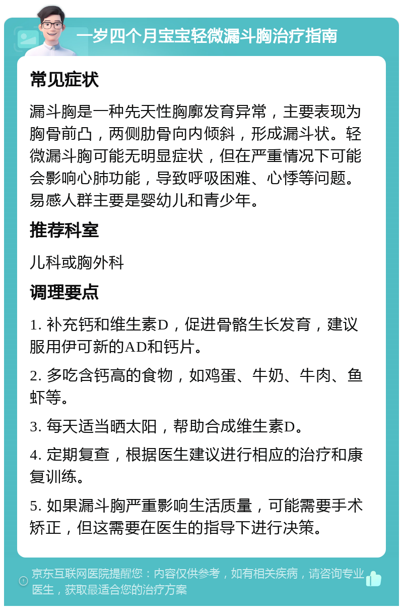 一岁四个月宝宝轻微漏斗胸治疗指南 常见症状 漏斗胸是一种先天性胸廓发育异常，主要表现为胸骨前凸，两侧肋骨向内倾斜，形成漏斗状。轻微漏斗胸可能无明显症状，但在严重情况下可能会影响心肺功能，导致呼吸困难、心悸等问题。易感人群主要是婴幼儿和青少年。 推荐科室 儿科或胸外科 调理要点 1. 补充钙和维生素D，促进骨骼生长发育，建议服用伊可新的AD和钙片。 2. 多吃含钙高的食物，如鸡蛋、牛奶、牛肉、鱼虾等。 3. 每天适当晒太阳，帮助合成维生素D。 4. 定期复查，根据医生建议进行相应的治疗和康复训练。 5. 如果漏斗胸严重影响生活质量，可能需要手术矫正，但这需要在医生的指导下进行决策。