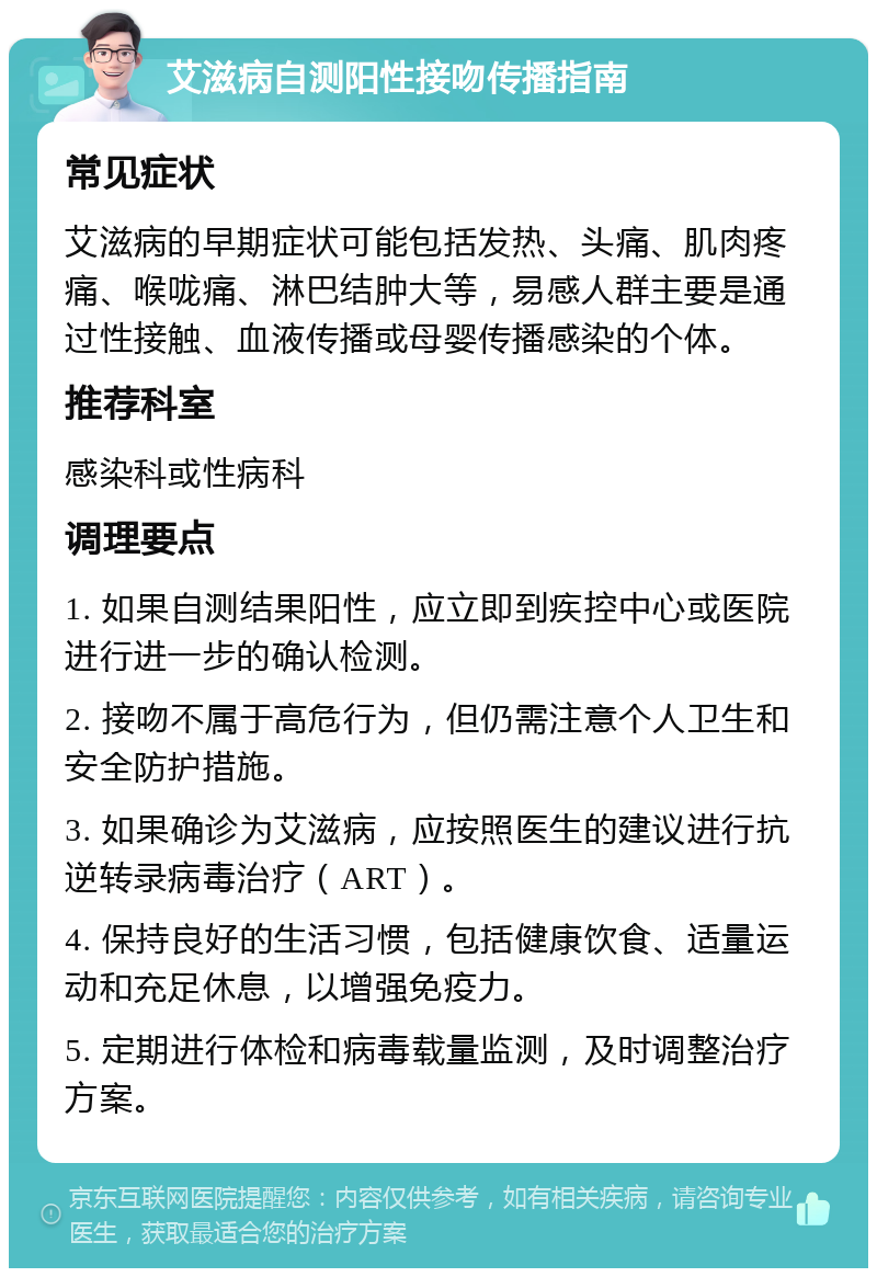 艾滋病自测阳性接吻传播指南 常见症状 艾滋病的早期症状可能包括发热、头痛、肌肉疼痛、喉咙痛、淋巴结肿大等，易感人群主要是通过性接触、血液传播或母婴传播感染的个体。 推荐科室 感染科或性病科 调理要点 1. 如果自测结果阳性，应立即到疾控中心或医院进行进一步的确认检测。 2. 接吻不属于高危行为，但仍需注意个人卫生和安全防护措施。 3. 如果确诊为艾滋病，应按照医生的建议进行抗逆转录病毒治疗（ART）。 4. 保持良好的生活习惯，包括健康饮食、适量运动和充足休息，以增强免疫力。 5. 定期进行体检和病毒载量监测，及时调整治疗方案。