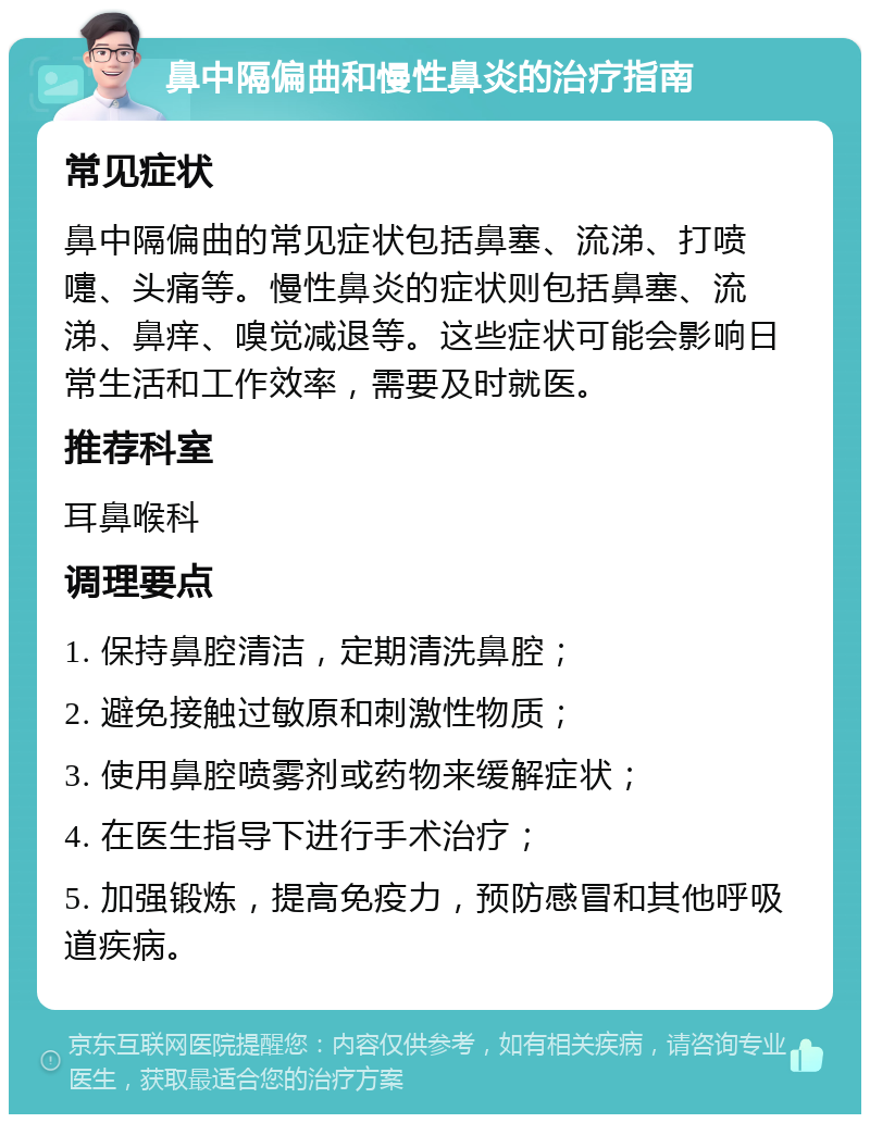 鼻中隔偏曲和慢性鼻炎的治疗指南 常见症状 鼻中隔偏曲的常见症状包括鼻塞、流涕、打喷嚏、头痛等。慢性鼻炎的症状则包括鼻塞、流涕、鼻痒、嗅觉减退等。这些症状可能会影响日常生活和工作效率，需要及时就医。 推荐科室 耳鼻喉科 调理要点 1. 保持鼻腔清洁，定期清洗鼻腔； 2. 避免接触过敏原和刺激性物质； 3. 使用鼻腔喷雾剂或药物来缓解症状； 4. 在医生指导下进行手术治疗； 5. 加强锻炼，提高免疫力，预防感冒和其他呼吸道疾病。