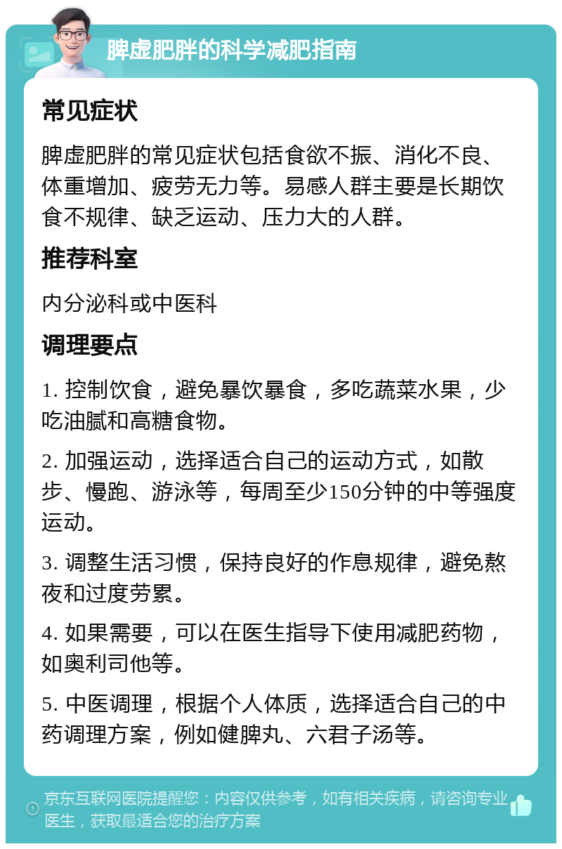 脾虚肥胖的科学减肥指南 常见症状 脾虚肥胖的常见症状包括食欲不振、消化不良、体重增加、疲劳无力等。易感人群主要是长期饮食不规律、缺乏运动、压力大的人群。 推荐科室 内分泌科或中医科 调理要点 1. 控制饮食，避免暴饮暴食，多吃蔬菜水果，少吃油腻和高糖食物。 2. 加强运动，选择适合自己的运动方式，如散步、慢跑、游泳等，每周至少150分钟的中等强度运动。 3. 调整生活习惯，保持良好的作息规律，避免熬夜和过度劳累。 4. 如果需要，可以在医生指导下使用减肥药物，如奥利司他等。 5. 中医调理，根据个人体质，选择适合自己的中药调理方案，例如健脾丸、六君子汤等。