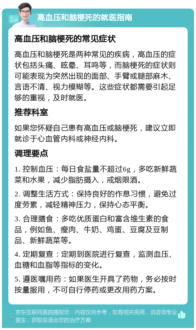 高血压和脑梗死的就医指南 高血压和脑梗死的常见症状 高血压和脑梗死是两种常见的疾病，高血压的症状包括头痛、眩晕、耳鸣等，而脑梗死的症状则可能表现为突然出现的面部、手臂或腿部麻木、言语不清、视力模糊等。这些症状都需要引起足够的重视，及时就医。 推荐科室 如果您怀疑自己患有高血压或脑梗死，建议立即就诊于心血管内科或神经内科。 调理要点 1. 控制血压：每日食盐量不超过6g，多吃新鲜蔬菜和水果，减少脂肪摄入，戒烟限酒。 2. 调整生活方式：保持良好的作息习惯，避免过度劳累，减轻精神压力，保持心态平衡。 3. 合理膳食：多吃优质蛋白和富含维生素的食品，例如鱼、瘦肉、牛奶、鸡蛋、豆腐及豆制品、新鲜蔬菜等。 4. 定期复查：定期到医院进行复查，监测血压、血糖和血脂等指标的变化。 5. 遵医嘱用药：如果医生开具了药物，务必按时按量服用，不可自行停药或更改用药方案。