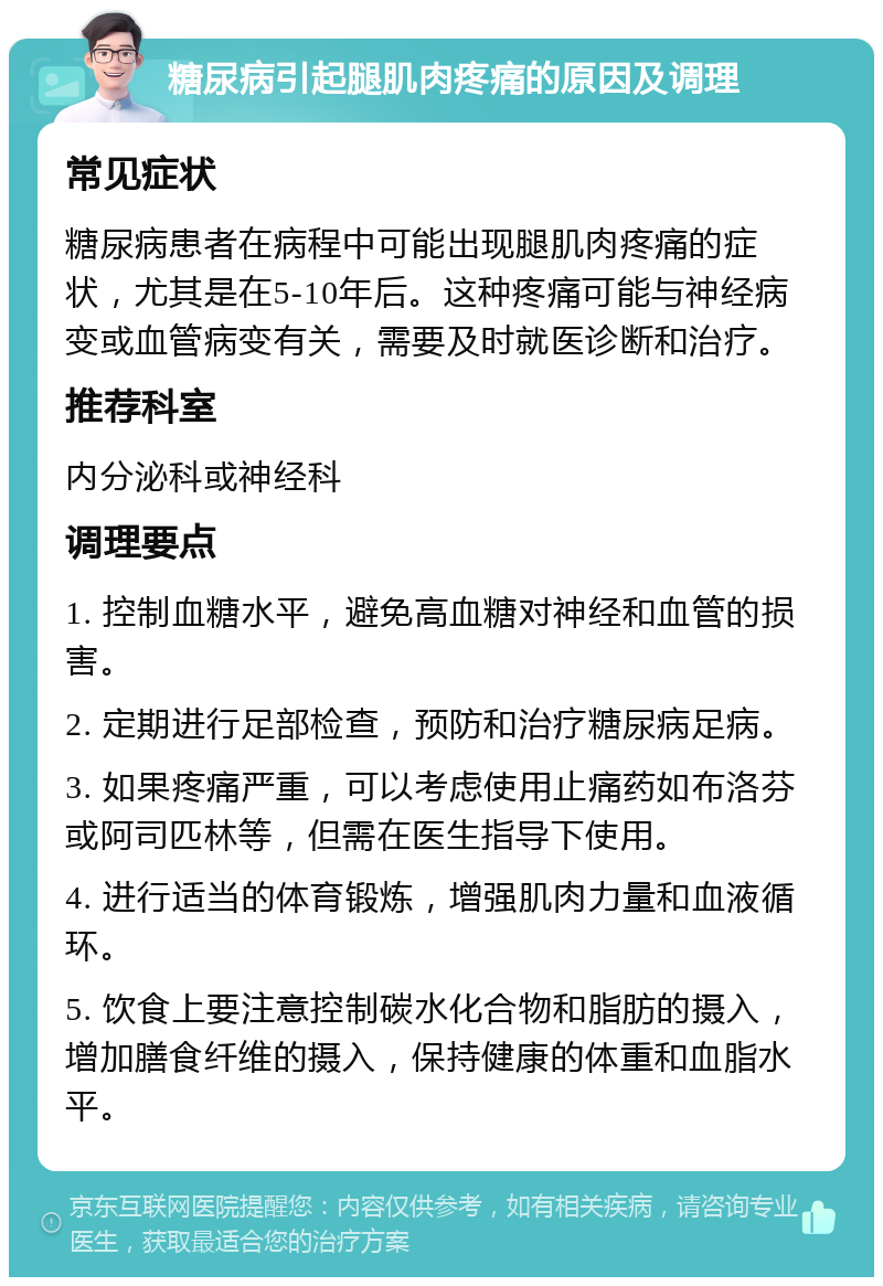 糖尿病引起腿肌肉疼痛的原因及调理 常见症状 糖尿病患者在病程中可能出现腿肌肉疼痛的症状，尤其是在5-10年后。这种疼痛可能与神经病变或血管病变有关，需要及时就医诊断和治疗。 推荐科室 内分泌科或神经科 调理要点 1. 控制血糖水平，避免高血糖对神经和血管的损害。 2. 定期进行足部检查，预防和治疗糖尿病足病。 3. 如果疼痛严重，可以考虑使用止痛药如布洛芬或阿司匹林等，但需在医生指导下使用。 4. 进行适当的体育锻炼，增强肌肉力量和血液循环。 5. 饮食上要注意控制碳水化合物和脂肪的摄入，增加膳食纤维的摄入，保持健康的体重和血脂水平。