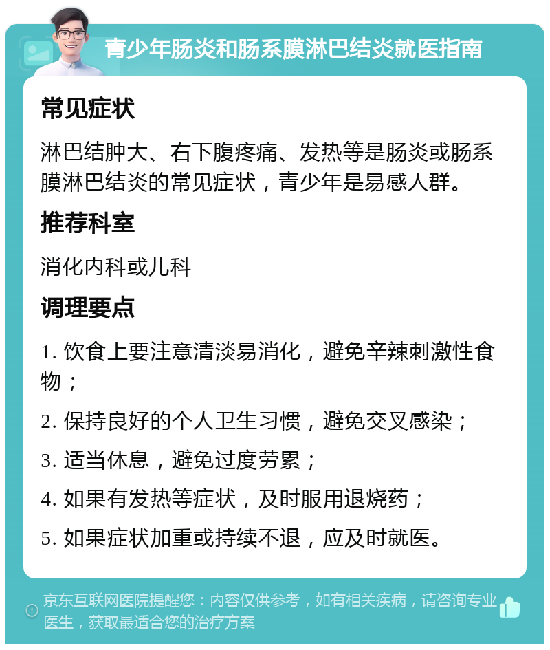 青少年肠炎和肠系膜淋巴结炎就医指南 常见症状 淋巴结肿大、右下腹疼痛、发热等是肠炎或肠系膜淋巴结炎的常见症状，青少年是易感人群。 推荐科室 消化内科或儿科 调理要点 1. 饮食上要注意清淡易消化，避免辛辣刺激性食物； 2. 保持良好的个人卫生习惯，避免交叉感染； 3. 适当休息，避免过度劳累； 4. 如果有发热等症状，及时服用退烧药； 5. 如果症状加重或持续不退，应及时就医。