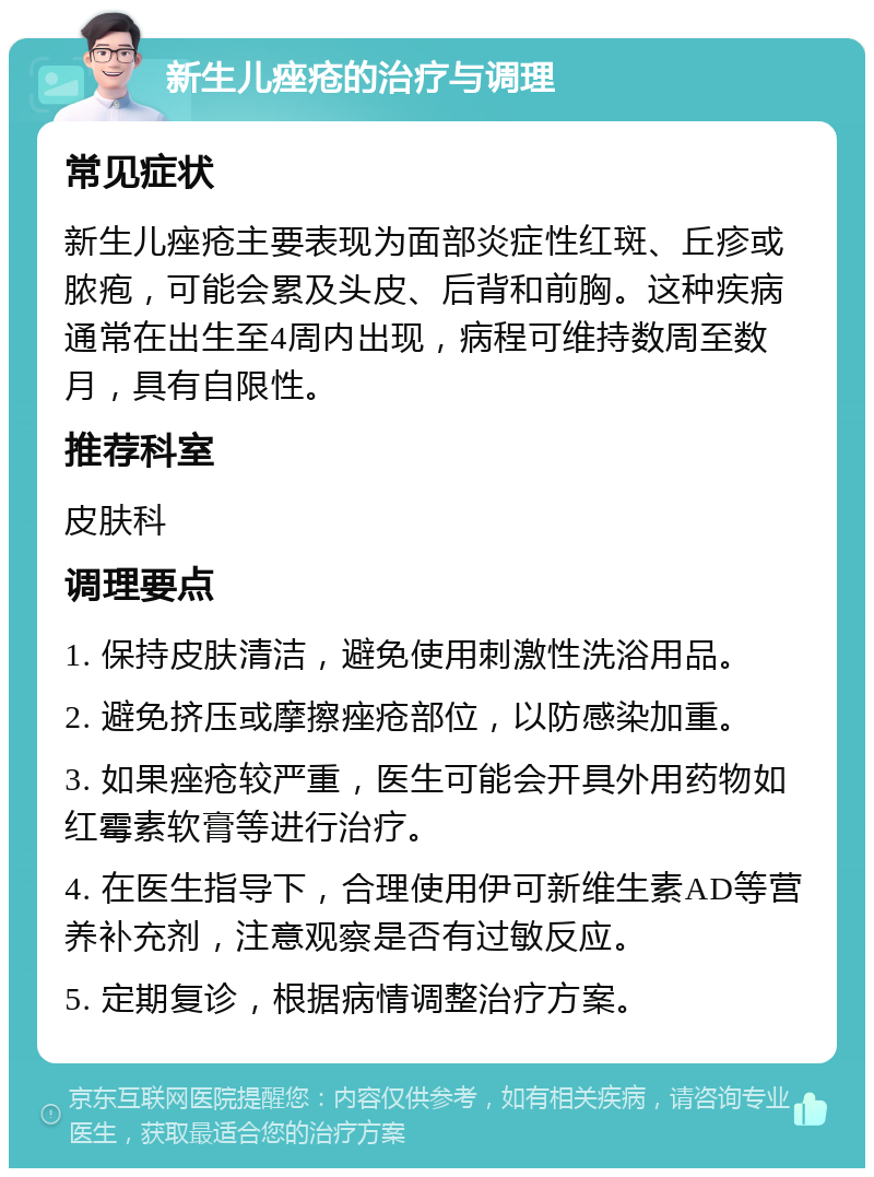 新生儿痤疮的治疗与调理 常见症状 新生儿痤疮主要表现为面部炎症性红斑、丘疹或脓疱，可能会累及头皮、后背和前胸。这种疾病通常在出生至4周内出现，病程可维持数周至数月，具有自限性。 推荐科室 皮肤科 调理要点 1. 保持皮肤清洁，避免使用刺激性洗浴用品。 2. 避免挤压或摩擦痤疮部位，以防感染加重。 3. 如果痤疮较严重，医生可能会开具外用药物如红霉素软膏等进行治疗。 4. 在医生指导下，合理使用伊可新维生素AD等营养补充剂，注意观察是否有过敏反应。 5. 定期复诊，根据病情调整治疗方案。