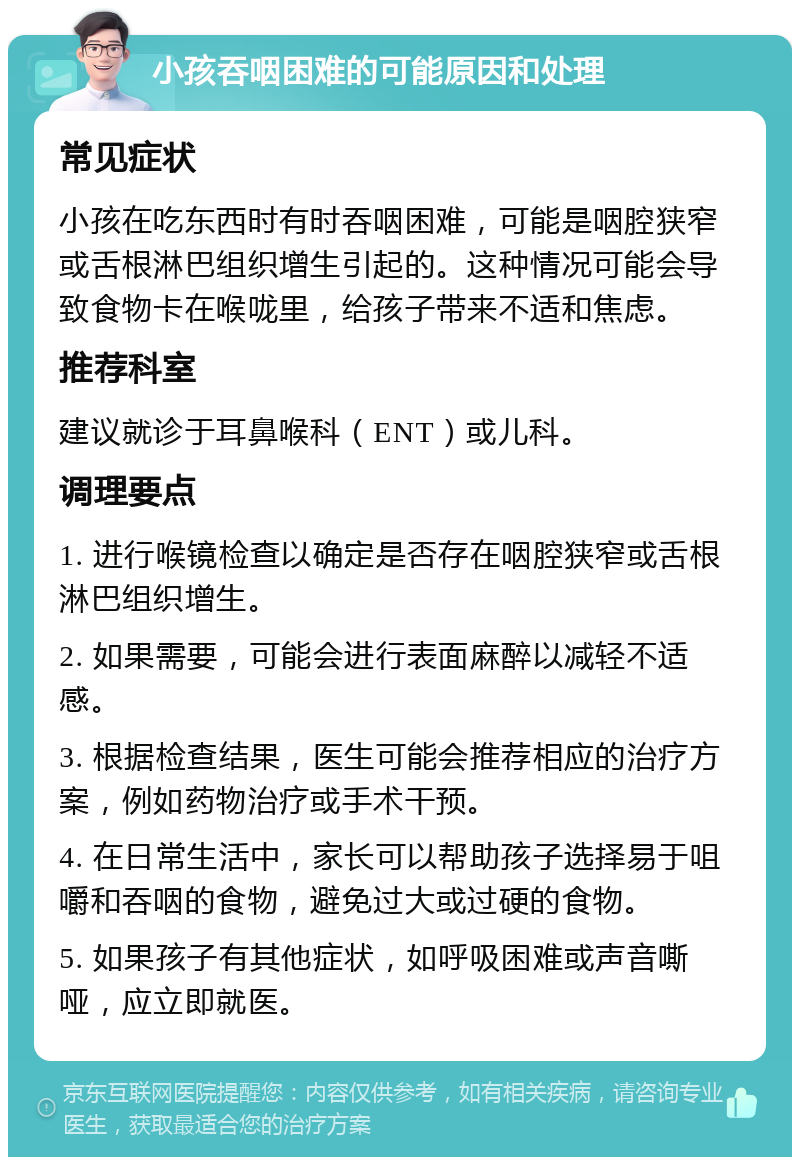 小孩吞咽困难的可能原因和处理 常见症状 小孩在吃东西时有时吞咽困难，可能是咽腔狭窄或舌根淋巴组织增生引起的。这种情况可能会导致食物卡在喉咙里，给孩子带来不适和焦虑。 推荐科室 建议就诊于耳鼻喉科（ENT）或儿科。 调理要点 1. 进行喉镜检查以确定是否存在咽腔狭窄或舌根淋巴组织增生。 2. 如果需要，可能会进行表面麻醉以减轻不适感。 3. 根据检查结果，医生可能会推荐相应的治疗方案，例如药物治疗或手术干预。 4. 在日常生活中，家长可以帮助孩子选择易于咀嚼和吞咽的食物，避免过大或过硬的食物。 5. 如果孩子有其他症状，如呼吸困难或声音嘶哑，应立即就医。