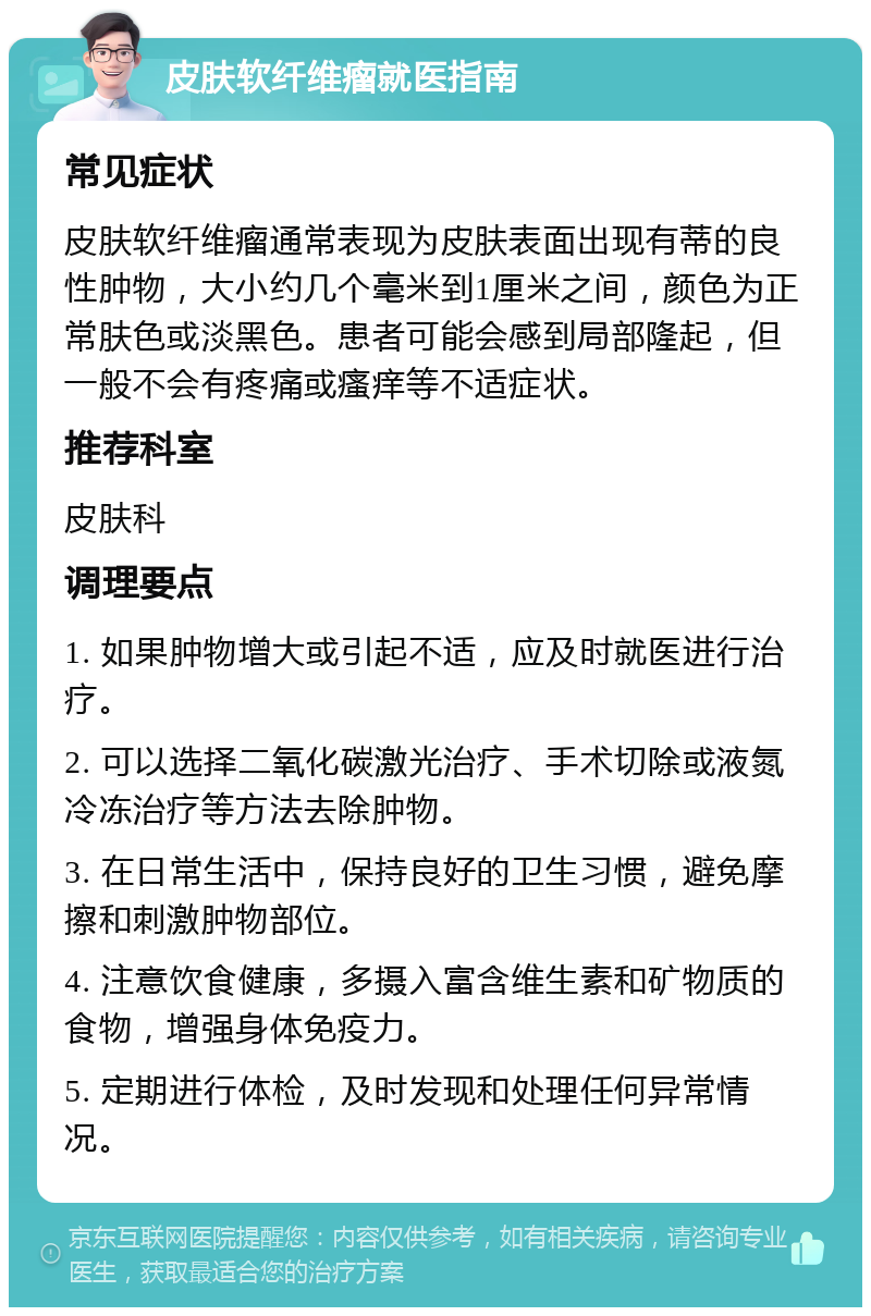 皮肤软纤维瘤就医指南 常见症状 皮肤软纤维瘤通常表现为皮肤表面出现有蒂的良性肿物，大小约几个毫米到1厘米之间，颜色为正常肤色或淡黑色。患者可能会感到局部隆起，但一般不会有疼痛或瘙痒等不适症状。 推荐科室 皮肤科 调理要点 1. 如果肿物增大或引起不适，应及时就医进行治疗。 2. 可以选择二氧化碳激光治疗、手术切除或液氮冷冻治疗等方法去除肿物。 3. 在日常生活中，保持良好的卫生习惯，避免摩擦和刺激肿物部位。 4. 注意饮食健康，多摄入富含维生素和矿物质的食物，增强身体免疫力。 5. 定期进行体检，及时发现和处理任何异常情况。