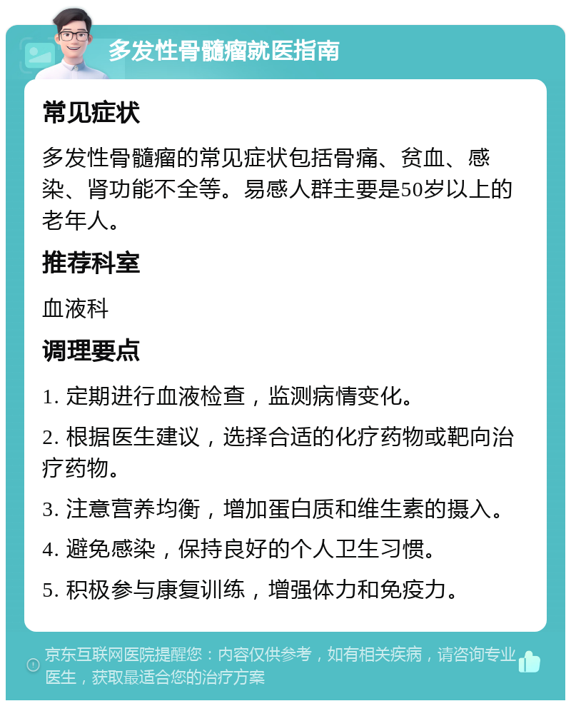 多发性骨髓瘤就医指南 常见症状 多发性骨髓瘤的常见症状包括骨痛、贫血、感染、肾功能不全等。易感人群主要是50岁以上的老年人。 推荐科室 血液科 调理要点 1. 定期进行血液检查，监测病情变化。 2. 根据医生建议，选择合适的化疗药物或靶向治疗药物。 3. 注意营养均衡，增加蛋白质和维生素的摄入。 4. 避免感染，保持良好的个人卫生习惯。 5. 积极参与康复训练，增强体力和免疫力。