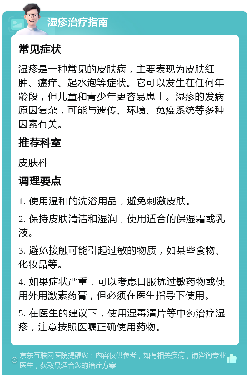 湿疹治疗指南 常见症状 湿疹是一种常见的皮肤病，主要表现为皮肤红肿、瘙痒、起水泡等症状。它可以发生在任何年龄段，但儿童和青少年更容易患上。湿疹的发病原因复杂，可能与遗传、环境、免疫系统等多种因素有关。 推荐科室 皮肤科 调理要点 1. 使用温和的洗浴用品，避免刺激皮肤。 2. 保持皮肤清洁和湿润，使用适合的保湿霜或乳液。 3. 避免接触可能引起过敏的物质，如某些食物、化妆品等。 4. 如果症状严重，可以考虑口服抗过敏药物或使用外用激素药膏，但必须在医生指导下使用。 5. 在医生的建议下，使用湿毒清片等中药治疗湿疹，注意按照医嘱正确使用药物。