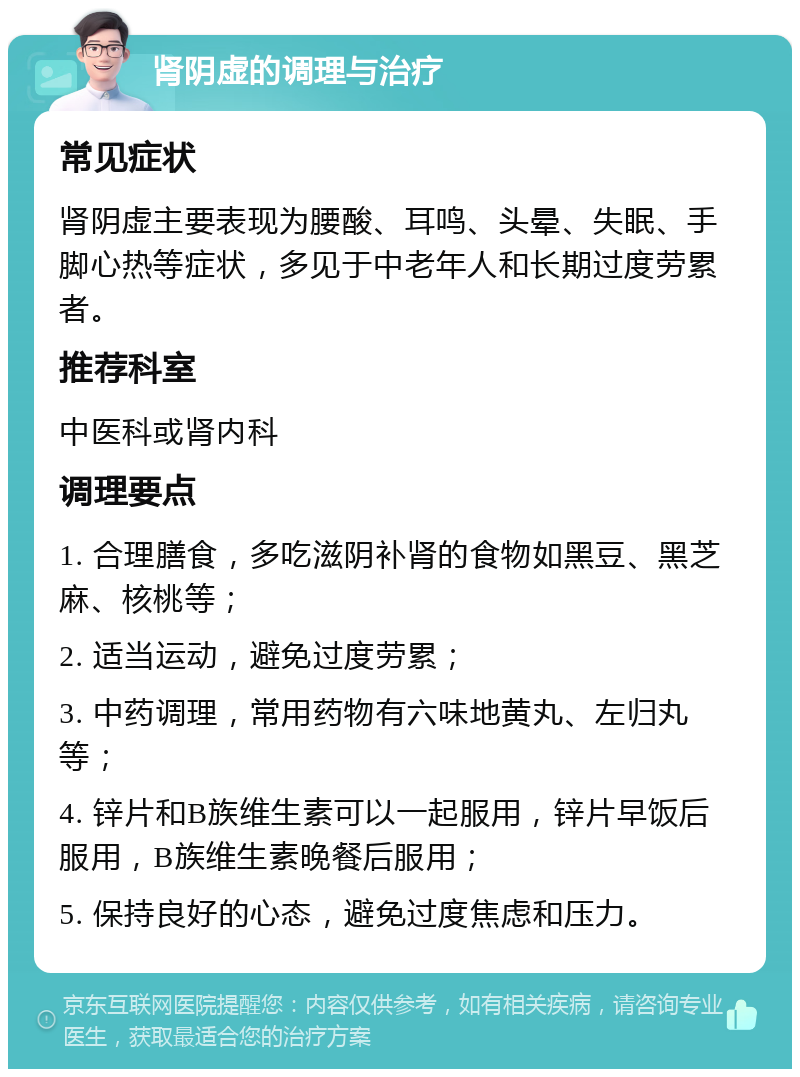 肾阴虚的调理与治疗 常见症状 肾阴虚主要表现为腰酸、耳鸣、头晕、失眠、手脚心热等症状，多见于中老年人和长期过度劳累者。 推荐科室 中医科或肾内科 调理要点 1. 合理膳食，多吃滋阴补肾的食物如黑豆、黑芝麻、核桃等； 2. 适当运动，避免过度劳累； 3. 中药调理，常用药物有六味地黄丸、左归丸等； 4. 锌片和B族维生素可以一起服用，锌片早饭后服用，B族维生素晚餐后服用； 5. 保持良好的心态，避免过度焦虑和压力。