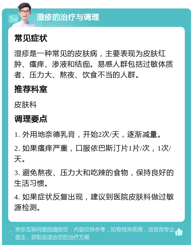 湿疹的治疗与调理 常见症状 湿疹是一种常见的皮肤病，主要表现为皮肤红肿、瘙痒、渗液和结痂。易感人群包括过敏体质者、压力大、熬夜、饮食不当的人群。 推荐科室 皮肤科 调理要点 1. 外用地奈德乳膏，开始2次/天，逐渐减量。 2. 如果瘙痒严重，口服依巴斯汀片1片/次，1次/天。 3. 避免熬夜、压力大和吃辣的食物，保持良好的生活习惯。 4. 如果症状反复出现，建议到医院皮肤科做过敏源检测。