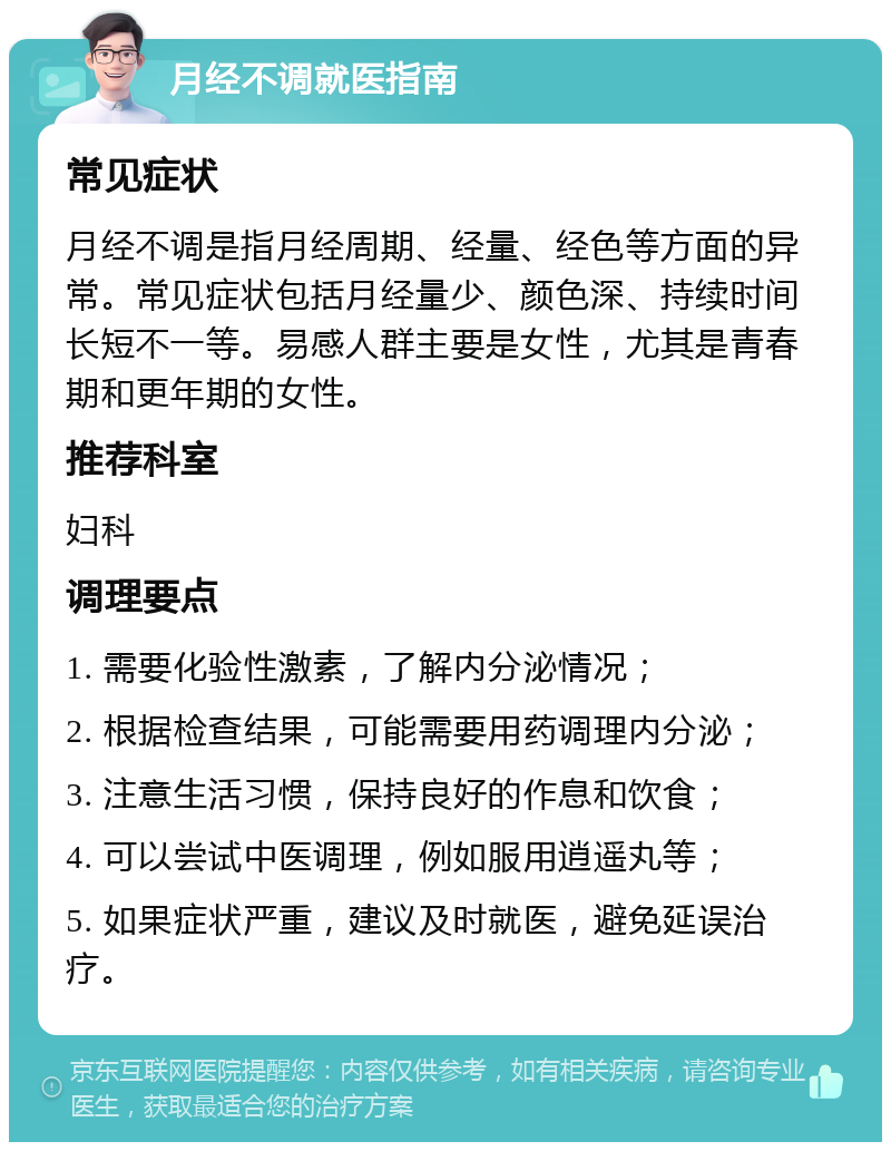 月经不调就医指南 常见症状 月经不调是指月经周期、经量、经色等方面的异常。常见症状包括月经量少、颜色深、持续时间长短不一等。易感人群主要是女性，尤其是青春期和更年期的女性。 推荐科室 妇科 调理要点 1. 需要化验性激素，了解内分泌情况； 2. 根据检查结果，可能需要用药调理内分泌； 3. 注意生活习惯，保持良好的作息和饮食； 4. 可以尝试中医调理，例如服用逍遥丸等； 5. 如果症状严重，建议及时就医，避免延误治疗。