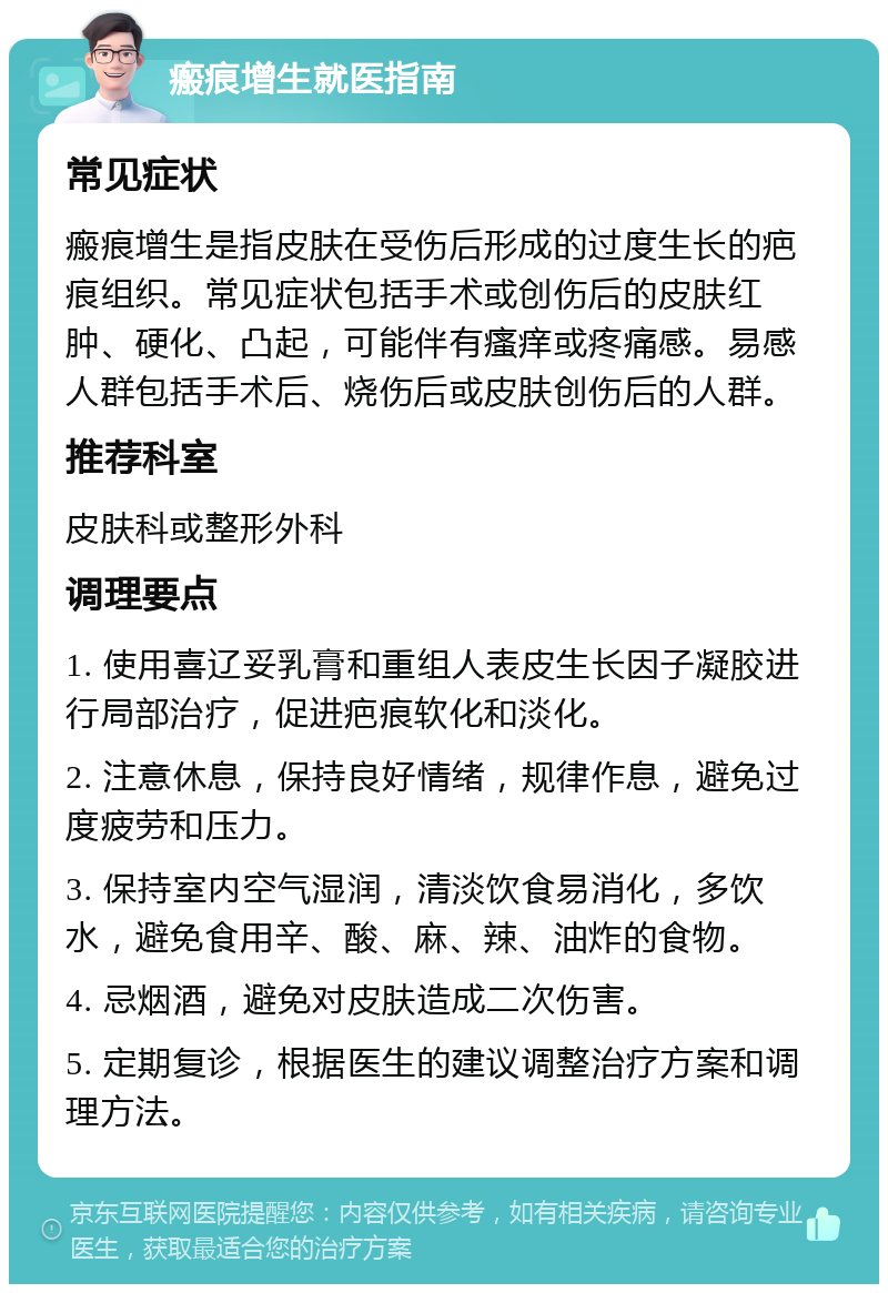 瘢痕增生就医指南 常见症状 瘢痕增生是指皮肤在受伤后形成的过度生长的疤痕组织。常见症状包括手术或创伤后的皮肤红肿、硬化、凸起，可能伴有瘙痒或疼痛感。易感人群包括手术后、烧伤后或皮肤创伤后的人群。 推荐科室 皮肤科或整形外科 调理要点 1. 使用喜辽妥乳膏和重组人表皮生长因子凝胶进行局部治疗，促进疤痕软化和淡化。 2. 注意休息，保持良好情绪，规律作息，避免过度疲劳和压力。 3. 保持室内空气湿润，清淡饮食易消化，多饮水，避免食用辛、酸、麻、辣、油炸的食物。 4. 忌烟酒，避免对皮肤造成二次伤害。 5. 定期复诊，根据医生的建议调整治疗方案和调理方法。