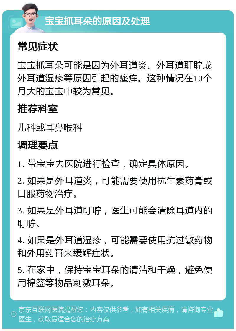 宝宝抓耳朵的原因及处理 常见症状 宝宝抓耳朵可能是因为外耳道炎、外耳道耵聍或外耳道湿疹等原因引起的瘙痒。这种情况在10个月大的宝宝中较为常见。 推荐科室 儿科或耳鼻喉科 调理要点 1. 带宝宝去医院进行检查，确定具体原因。 2. 如果是外耳道炎，可能需要使用抗生素药膏或口服药物治疗。 3. 如果是外耳道耵聍，医生可能会清除耳道内的耵聍。 4. 如果是外耳道湿疹，可能需要使用抗过敏药物和外用药膏来缓解症状。 5. 在家中，保持宝宝耳朵的清洁和干燥，避免使用棉签等物品刺激耳朵。