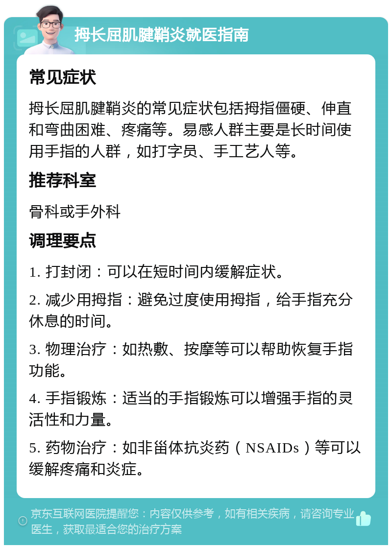 拇长屈肌腱鞘炎就医指南 常见症状 拇长屈肌腱鞘炎的常见症状包括拇指僵硬、伸直和弯曲困难、疼痛等。易感人群主要是长时间使用手指的人群，如打字员、手工艺人等。 推荐科室 骨科或手外科 调理要点 1. 打封闭：可以在短时间内缓解症状。 2. 减少用拇指：避免过度使用拇指，给手指充分休息的时间。 3. 物理治疗：如热敷、按摩等可以帮助恢复手指功能。 4. 手指锻炼：适当的手指锻炼可以增强手指的灵活性和力量。 5. 药物治疗：如非甾体抗炎药（NSAIDs）等可以缓解疼痛和炎症。