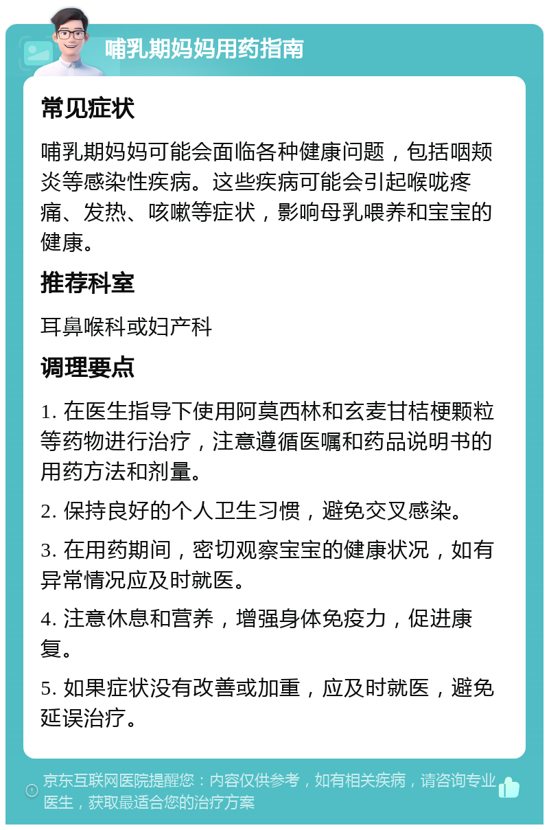 哺乳期妈妈用药指南 常见症状 哺乳期妈妈可能会面临各种健康问题，包括咽颊炎等感染性疾病。这些疾病可能会引起喉咙疼痛、发热、咳嗽等症状，影响母乳喂养和宝宝的健康。 推荐科室 耳鼻喉科或妇产科 调理要点 1. 在医生指导下使用阿莫西林和玄麦甘桔梗颗粒等药物进行治疗，注意遵循医嘱和药品说明书的用药方法和剂量。 2. 保持良好的个人卫生习惯，避免交叉感染。 3. 在用药期间，密切观察宝宝的健康状况，如有异常情况应及时就医。 4. 注意休息和营养，增强身体免疫力，促进康复。 5. 如果症状没有改善或加重，应及时就医，避免延误治疗。