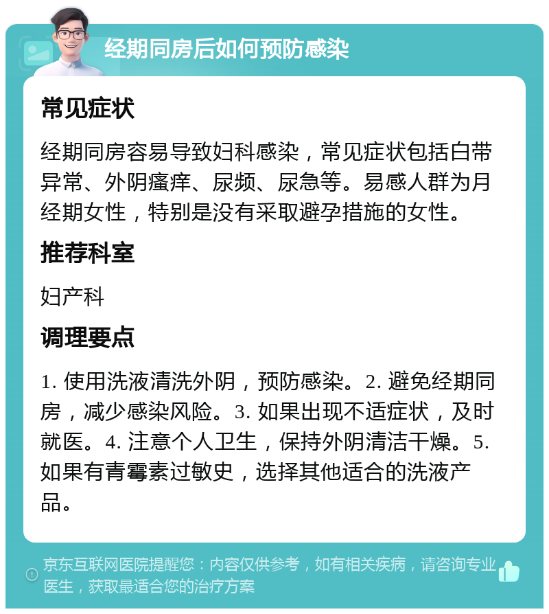 经期同房后如何预防感染 常见症状 经期同房容易导致妇科感染，常见症状包括白带异常、外阴瘙痒、尿频、尿急等。易感人群为月经期女性，特别是没有采取避孕措施的女性。 推荐科室 妇产科 调理要点 1. 使用洗液清洗外阴，预防感染。2. 避免经期同房，减少感染风险。3. 如果出现不适症状，及时就医。4. 注意个人卫生，保持外阴清洁干燥。5. 如果有青霉素过敏史，选择其他适合的洗液产品。