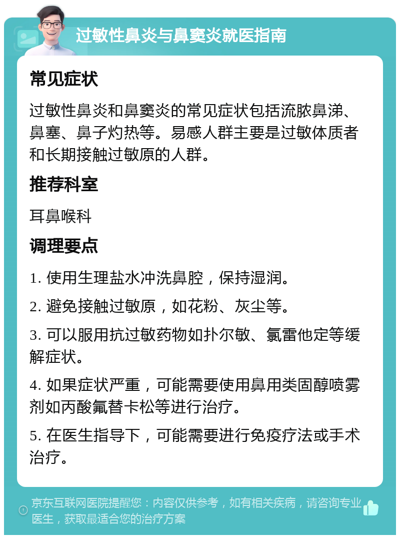 过敏性鼻炎与鼻窦炎就医指南 常见症状 过敏性鼻炎和鼻窦炎的常见症状包括流脓鼻涕、鼻塞、鼻子灼热等。易感人群主要是过敏体质者和长期接触过敏原的人群。 推荐科室 耳鼻喉科 调理要点 1. 使用生理盐水冲洗鼻腔，保持湿润。 2. 避免接触过敏原，如花粉、灰尘等。 3. 可以服用抗过敏药物如扑尔敏、氯雷他定等缓解症状。 4. 如果症状严重，可能需要使用鼻用类固醇喷雾剂如丙酸氟替卡松等进行治疗。 5. 在医生指导下，可能需要进行免疫疗法或手术治疗。