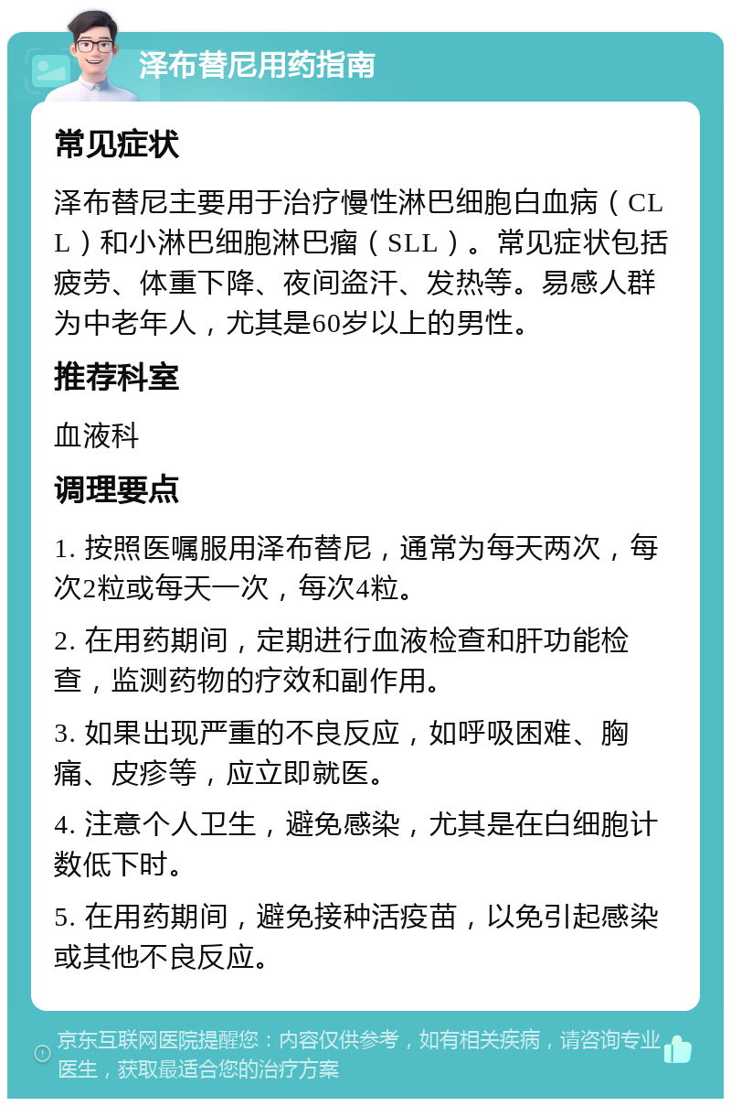 泽布替尼用药指南 常见症状 泽布替尼主要用于治疗慢性淋巴细胞白血病（CLL）和小淋巴细胞淋巴瘤（SLL）。常见症状包括疲劳、体重下降、夜间盗汗、发热等。易感人群为中老年人，尤其是60岁以上的男性。 推荐科室 血液科 调理要点 1. 按照医嘱服用泽布替尼，通常为每天两次，每次2粒或每天一次，每次4粒。 2. 在用药期间，定期进行血液检查和肝功能检查，监测药物的疗效和副作用。 3. 如果出现严重的不良反应，如呼吸困难、胸痛、皮疹等，应立即就医。 4. 注意个人卫生，避免感染，尤其是在白细胞计数低下时。 5. 在用药期间，避免接种活疫苗，以免引起感染或其他不良反应。