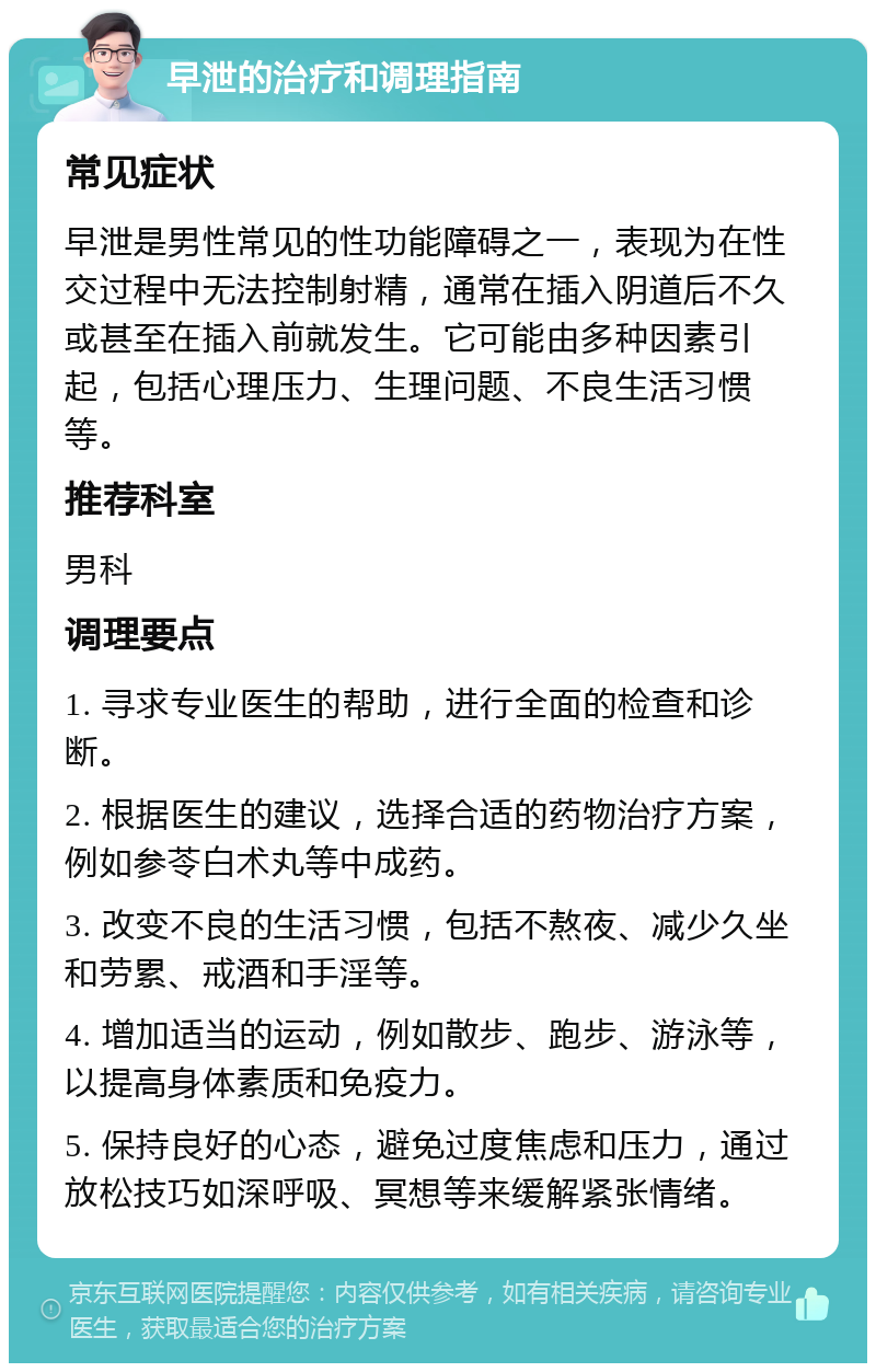 早泄的治疗和调理指南 常见症状 早泄是男性常见的性功能障碍之一，表现为在性交过程中无法控制射精，通常在插入阴道后不久或甚至在插入前就发生。它可能由多种因素引起，包括心理压力、生理问题、不良生活习惯等。 推荐科室 男科 调理要点 1. 寻求专业医生的帮助，进行全面的检查和诊断。 2. 根据医生的建议，选择合适的药物治疗方案，例如参苓白术丸等中成药。 3. 改变不良的生活习惯，包括不熬夜、减少久坐和劳累、戒酒和手淫等。 4. 增加适当的运动，例如散步、跑步、游泳等，以提高身体素质和免疫力。 5. 保持良好的心态，避免过度焦虑和压力，通过放松技巧如深呼吸、冥想等来缓解紧张情绪。