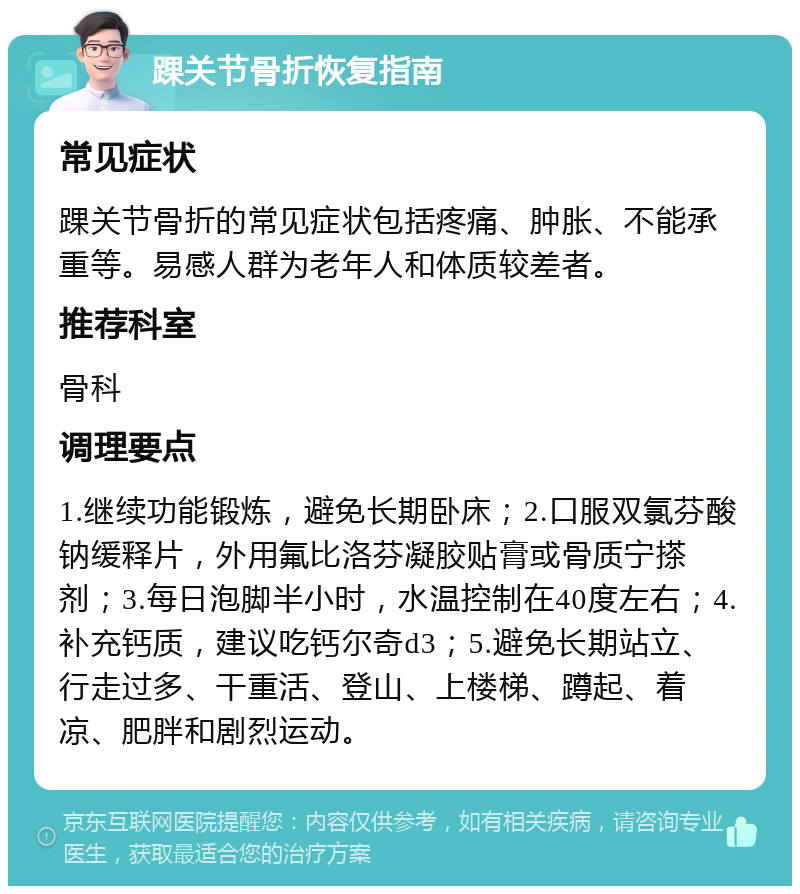 踝关节骨折恢复指南 常见症状 踝关节骨折的常见症状包括疼痛、肿胀、不能承重等。易感人群为老年人和体质较差者。 推荐科室 骨科 调理要点 1.继续功能锻炼，避免长期卧床；2.口服双氯芬酸钠缓释片，外用氟比洛芬凝胶贴膏或骨质宁搽剂；3.每日泡脚半小时，水温控制在40度左右；4.补充钙质，建议吃钙尔奇d3；5.避免长期站立、行走过多、干重活、登山、上楼梯、蹲起、着凉、肥胖和剧烈运动。