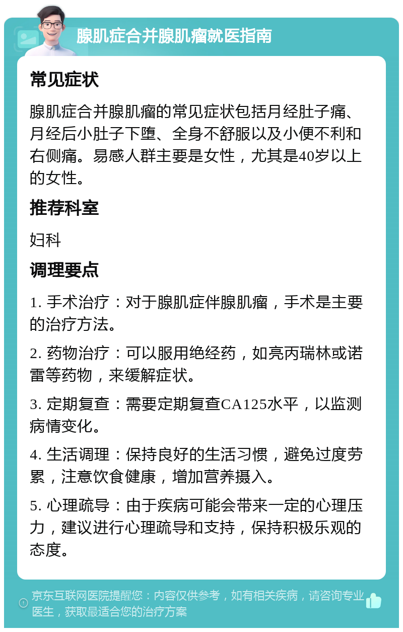 腺肌症合并腺肌瘤就医指南 常见症状 腺肌症合并腺肌瘤的常见症状包括月经肚子痛、月经后小肚子下堕、全身不舒服以及小便不利和右侧痛。易感人群主要是女性，尤其是40岁以上的女性。 推荐科室 妇科 调理要点 1. 手术治疗：对于腺肌症伴腺肌瘤，手术是主要的治疗方法。 2. 药物治疗：可以服用绝经药，如亮丙瑞林或诺雷等药物，来缓解症状。 3. 定期复查：需要定期复查CA125水平，以监测病情变化。 4. 生活调理：保持良好的生活习惯，避免过度劳累，注意饮食健康，增加营养摄入。 5. 心理疏导：由于疾病可能会带来一定的心理压力，建议进行心理疏导和支持，保持积极乐观的态度。